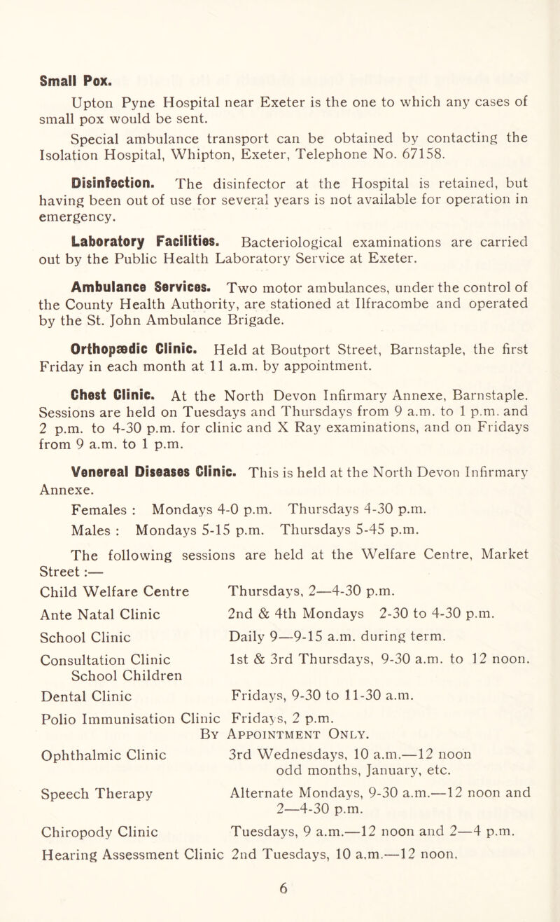 Small Pox. Upton Pyne Hospital near Exeter is the one to which any cases of small pox would be sent. Special ambulance transport can be obtained by contacting the Isolation Hospital, Whipton, Exeter, Telephone No. 67158. Disinfection. The disinfector at the Hospital is retained, but having been out of use for several years is not available for operation in emergency. Laboratory Facilities. Bacteriological examinations are carried out by the Public Health Laboratory Service at Exeter. Ambulance Services. Two motor ambulances, under the control of the County Health Authority, are stationed at Ilfracombe and operated by the St. John Ambulance Brigade. Orthopaedic Clinic. Held at Boutport Street, Barnstaple, the first Friday in each month at 11 a.m. by appointment. Chest Clinic. At the North Devon Infirmary Annexe, Barnstaple. Sessions are held on Tuesdays and Thursdays from 9 a.m. to 1 p.m. and 2 p.m. to 4-30 p.m. for clinic and X Ray examinations, and on Fridays from 9 a.m. to 1 p.m. Venereal Diseases Clinic. This is held at the North Devon Infirmary Annexe. Females : Mondays 4-0 p.m. Thursdays 4-30 p.m. Males : Mondays 5-15 p.m. Thursdays 5-45 p.m. The following sessions are held at the Welfare Centre, Market Street:— Child Welfare Centre Ante Natal Clinic School Clinic Consultation Clinic School Children Dental Clinic Thursdays, 2—4-30 p.m. 2nd & 4th Mondays 2-30 to 4-30 p.m. Daily 9—9-15 a.m. during term. 1st & 3rd Thursdays, 9-30 a.m. to 12 noon. Fridays, 9-30 to 11-30 a.m. Polio Immunisation Clinic Fridays, 2 p.m. By Appointment Only. Ophthalmic Clinic 3rd Wednesdays, 10 a.m.—12 noon odd months, January, etc. Speech Therapy Alternate Mondays, 9-30 a.m.—12 noon and 2—4-30 p.m. Chiropody Clinic Tuesdays, 9 a.m.—12 noon and 2—4 p.m. Hearing Assessment Clinic 2nd Tuesdays, 10 a,m.—12 noon.
