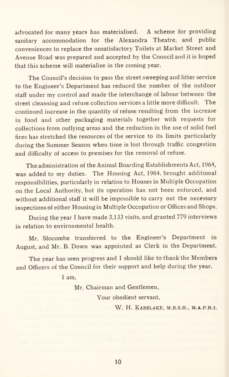 advocated for many years has materialised. A scheme for providing sanitary accommodation for the Alexandra Theatre, and public conveniences to replace the unsatisfactory Toilets at Market Street and Avenue Road was prepared and accepted by the Council and it is hoped that this scheme will materialize in the coming year. The Council's decision to pass the street sweeping and litter service to the Engineer's Department has reduced the number of the outdoor staff under my control and made the interchange of labour between the street cleansing and refuse collection services a little more difficult. The continued increase in the quantity of refuse resulting from the increase in food and other packaging materials together with requests for collections from outlying areas and the reduction in the use of solid fuel fires has stretched the resources of the service to its limits particularly during the Summer Season when time is lost through traffic congestion and difficulty of access to premises for the removal of refuse. The administration of the Animal Boarding Establishments Act, 1964, was added to my duties. The Housing Act, 1964, brought additional responsibilities, particularly in relation to Houses in Multiple Occupation on the Local Authority, but its operation has not been enforced, and without additional staff it will be impossible to carry out the necessary inspections of either Housing in Multiple Occupation or Offices and Shops. During the year I have made 3,133 visits, and granted 779 interviews in relation to environmental health. Mr. Slocombe transferred to the Engineer's Department in August, and Mr. B. Down was appointed as Clerk in the Department. The year has seen progress and I should like to thank the Members and Officers of the Council for their support and help during the year. I am, Mr. Chairman and Gentlemen, Your obedient servant, W. H. KaRSLAKE, M.R.S.H., M.A.P.H.I,