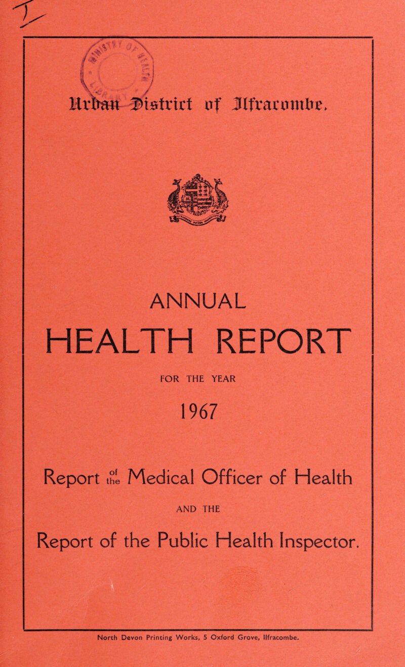  / jt district af Jlfrartmtfre, ANNUAL HEALTH REPORT FOR THE YEAR 1967 Report the Medical Officer of Health AND THE Report of the Public Health Inspector. North Devon Printing Works, 5 Oxford Grove, Ilfracombe.