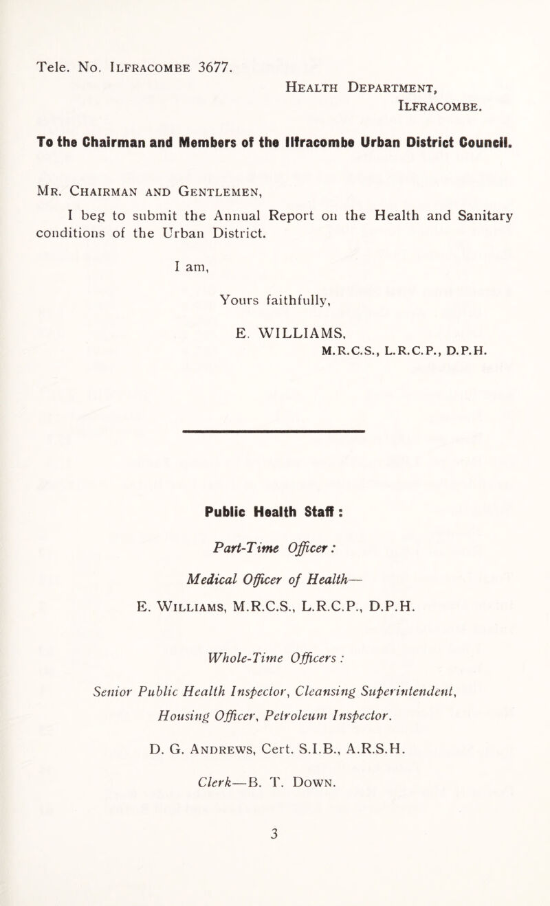 Tele. No. Ilfracombe 3677. Health Department, Ilfracombe. To the Chairman and Members of the Ilfracombe Urban District Council. Mr. Chairman and Gentlemen, I beg to submit the Annual Report on the Health and Sanitary conditions of the Urban District. I am, Yours faithfully, E. WILLIAMS, M.R.C.S., L.R.C.P., D.P.H. Public Health Staff: Part-Time Officer: Medical Officer of Health— E. Williams, M.R.C.S., L.R.C.P., D.P.H. Whole-Time Officers : Senior Public Health Inspector, Cleansing Superintendent, Housing Officer, Petroleum Inspector. D. G. Andrews, Cert. S.I.B., A.R.S.H. Clerk—B. T. Down.