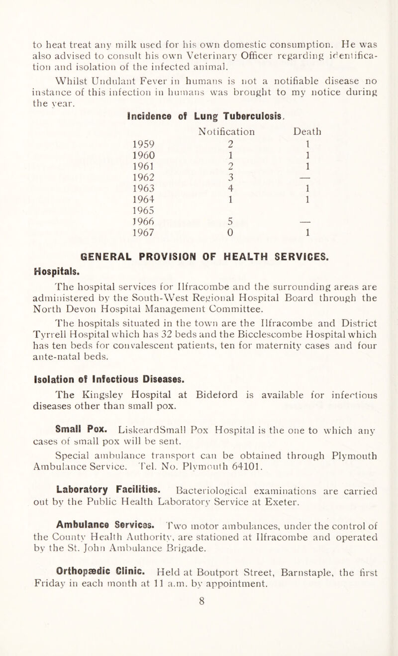 to heat treat any milk used for his own domestic consumption. He was also advised to consult his own Veterinary Officer regarding identifica- tion and isolation of the infected animal. Whilst Undulant Fever in humans is not a notifiable disease no instance of this infection in humans was brought to my notice during the year. incidence of Long Tuberculosis. Notification Death 1959 2 1 1960 1 1 1961 2 1 1962 3 — 1963 4 1 1964 1 1 1965 1966 5 — 1967 0 1 GENERAL PROVISION OF HEALTH SERVICES. Hospitals. The hospital services for Ilfracombe and the surrounding areas are administered by the South-West Regional Hospital Board through the North Devon Hospital Management Committee. The hospitals situated in the town are the Ilfracombe and District Tyrrell Hospital which has 32 beds and the Bicclescombe Hospital which has ten beds for convalescent patients, ten for maternity cases and four ante-natal beds. Isolation of Infectious Diseases. The Kingsley Hospital at Bidelord is available for infectious diseases other than small pox. Small Pox. LiskeardSmall Pox Hospital is the one to which any cases of small pox will be sent. Special ambulance transport can be obtained through Plymouth Ambulance Service. Tel. No. Plymouth 64101. Laboratory Facilities. Bacteriological examinations are carried out by the Public Health Laboratory Service at Exeter. Ambulance Services. Two motor ambulances, under the control of the County Health Authority, are stationed at Ilfracombe and operated by the St. John Ambulance Brigade. Orthopaedic Clinic. Held at Boutport Street, Barnstaple, the first Friday in each month at 11 a.m. by appointment.