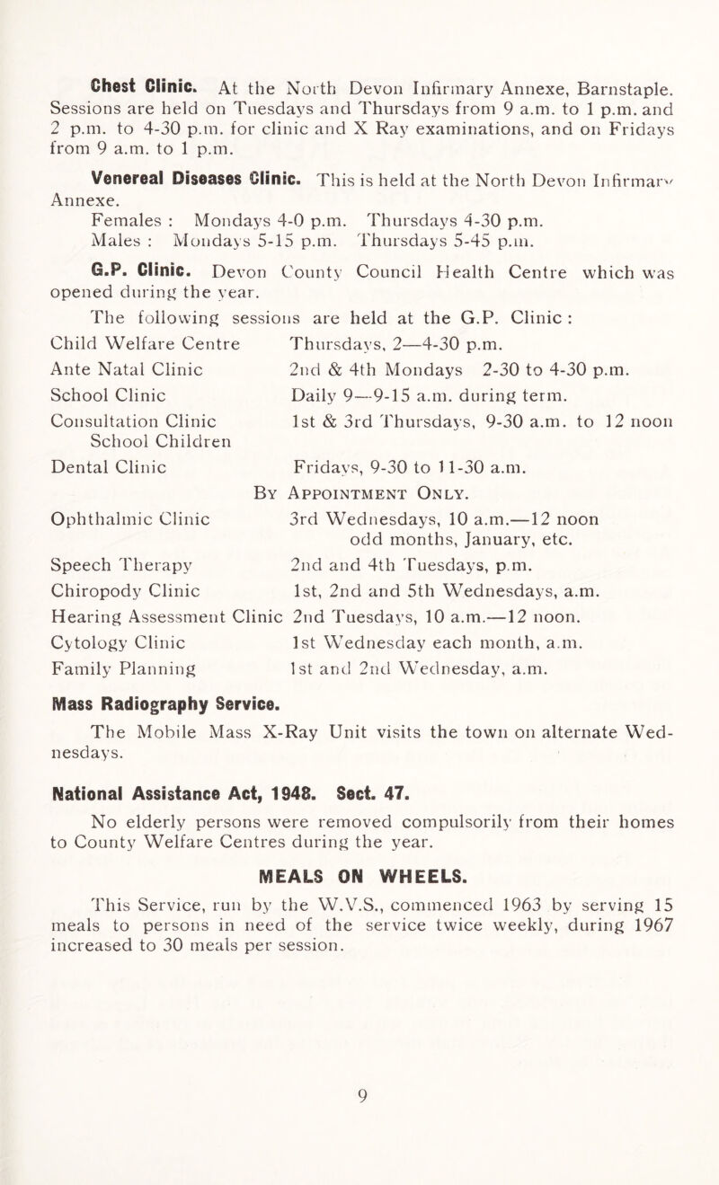 Chest Clinic. At the N orth Devon Infirmary Annexe, Barnstaple. Sessions are held on Tuesdays and Thursdays from 9 a.m. to 1 p.m. and 2 p.m. to 4-30 p.m. for clinic and X Ray examinations, and on Fridays from 9 a.m. to 1 p.m. Venereal Diseases Clinic. This is held at the North Devon Infirmary Annexe. Females : Mondays 4-0 p.m. Thursdays 4-30 p.m. Males : Mondays 5-15 p.m. Thursdays 5-45 p.m. G.P. Clinic. Devon County Council Health Centre which was opened during the year. The following sessions are held at the G.P. Clinic : Child Welfare Centre Ante Natal Clinic School Clinic Consultation Clinic School Children Dental Clinic Thursdays, 2—4-30 p.m. 2nd & 4th Mondays 2-30 to 4-30 p.m. Daily 9—9-15 a.m. during term. 1st & 3rd Thursdays, 9-30 a.m. to 12 noon Fridays, 9-30 to 11-30 a.m. By Appointment Only. 3rd Wednesdays, 10 a.m.-—12 noon odd months, January, etc. 2nd and 4th Tuesdays, p.m, 1st, 2nd and 5th Wednesdays, a.m. Hearing Assessment Clinic 2nd Tuesdays, 10 a.m.—12 noon. Cytology Clinic 1st Wednesday each month, a.m. Family Planning 1st and 2nd Wednesday, a.m. Ophthalmic Clinic Speech Therapy Chiropody Clinic Mass Radiography Service. The Mobile Mass X-Ray Unit visits the town on alternate Wed- nesdays. National Assistance Act, 1948. Sect. 47. No elderly persons were removed compulsorily from their homes to County Welfare Centres during the year. MEALS ON WHEELS. This Service, run by the W.V.S., commenced 1963 by serving 15 meals to persons in need of the service twice weekly, during 1967 increased to 30 meals per session.