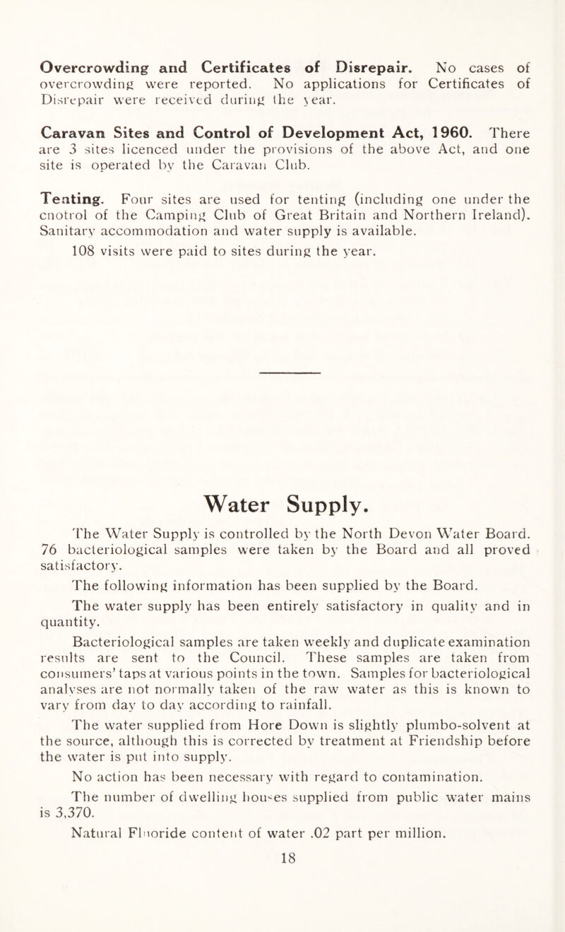 Overcrowding and Certificates of Disrepair. No cases of overcrowding were reported. No applications for Certificates of Disrepair were received during the \ear. Caravan Sites and Control of Development Act, 1960. There are 3 sites licenced under the provisions of the above Act, and one site is operated by the Caravan Club. Tenting. Four sites are used for tenting (including one under the cnotrol of the Camping Club of Great Britain and Northern Ireland). Sanitary accommodation and water supply is available. 108 visits were paid to sites during the year. Water Supply. The Water Supply is controlled by the North Devon Water Board. 76 bacteriological samples were taken by the Board and all proved satisfactory. The following information has been supplied by the Board. The water supply has been entirely satisfactory in quality and in quantity. Bacteriological samples are taken weekly and duplicate examination results are sent to the Council. These samples are taken from consumers’ taps at various points in the town. Samples for bacteriological analyses are not normally taken of the raw water as this is known to vary from day to day according to rainfall. The water supplied from Hore Down is slightly plumbo-solvent at the source, although this is corrected by treatment at Friendship before the water is put into supply. No action has been necessary with regard to contamination. The number of dwelling homes supplied from public water mains is 3,370. Natural Fluoride content of water .02 part per million.