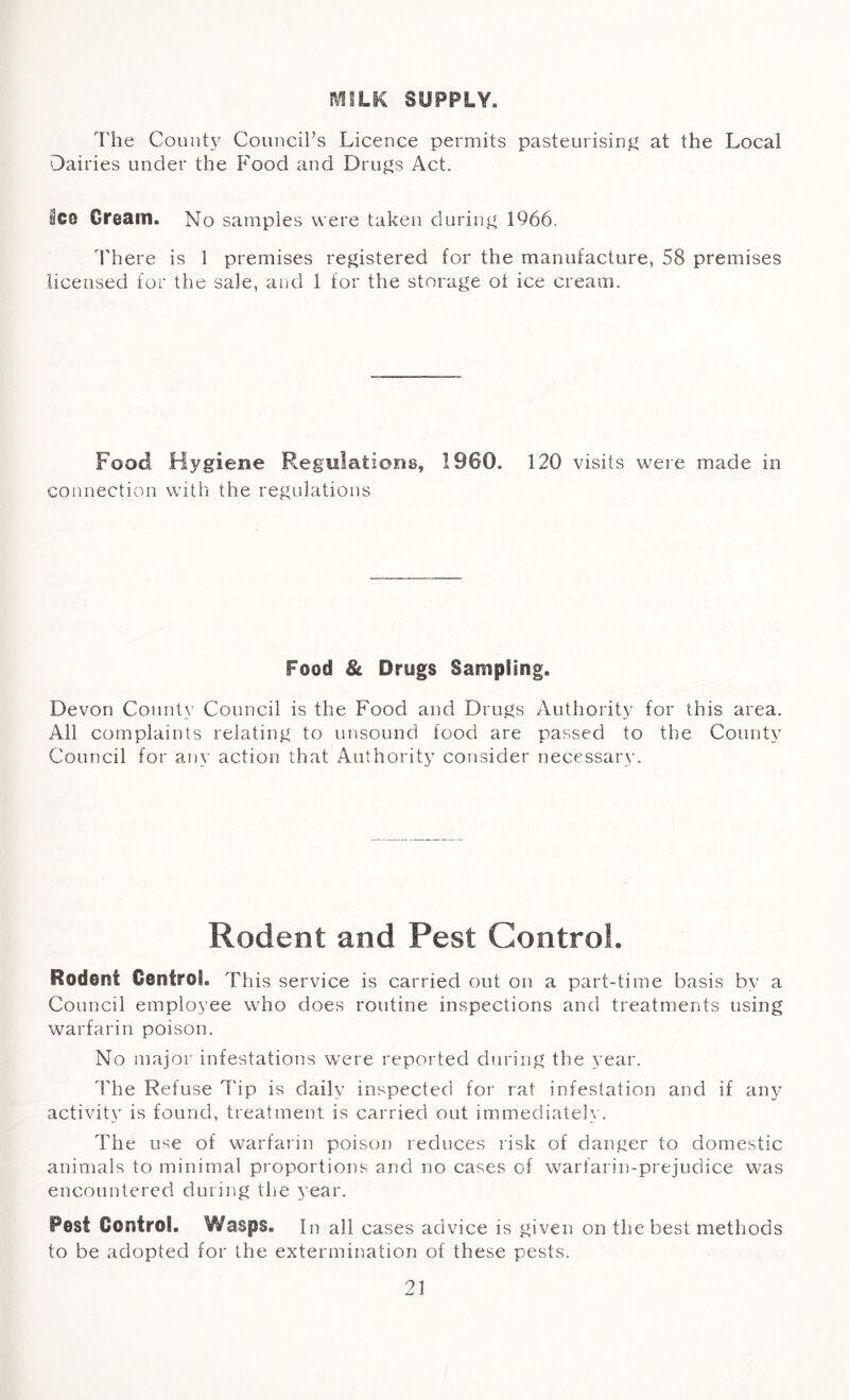 MILK SUPPLY. The County Council’s Licence permits pasteurising at the Local Dairies under the Food and Drugs Act. 8cg Cream. No samples were taken during 1966. There is 1 premises registered for the manufacture, 58 premises licensed for the sale, and 1 for the storage ot ice cream. Food Hygiene Regulations, I960. 120 visits were made in connection with the regulations Food 8c Drugs Sampling. Devon County Council is the Food and Drugs Authority for this area. All complaints relating to unsound food are passed to the County Council for any action that Authority consider necessary. Rodent and Pest Control. Rodent Control. This service is carried out on a part-time basis by a Council employee who does routine inspections and treatments using warfarin poison. No major infestations were reported during the year. The Refuse Tip is daily inspected for rat infestation and if any activity is found, treatment is carried out immediately. The use of warfarin poison reduces risk of danger to domestic animals to minimal proportions and no cases of warfarin-prejudice was encountered during the year. Pest Control. Wasps. In all cases advice is given on the best methods to be adopted for the extermination of these pests.