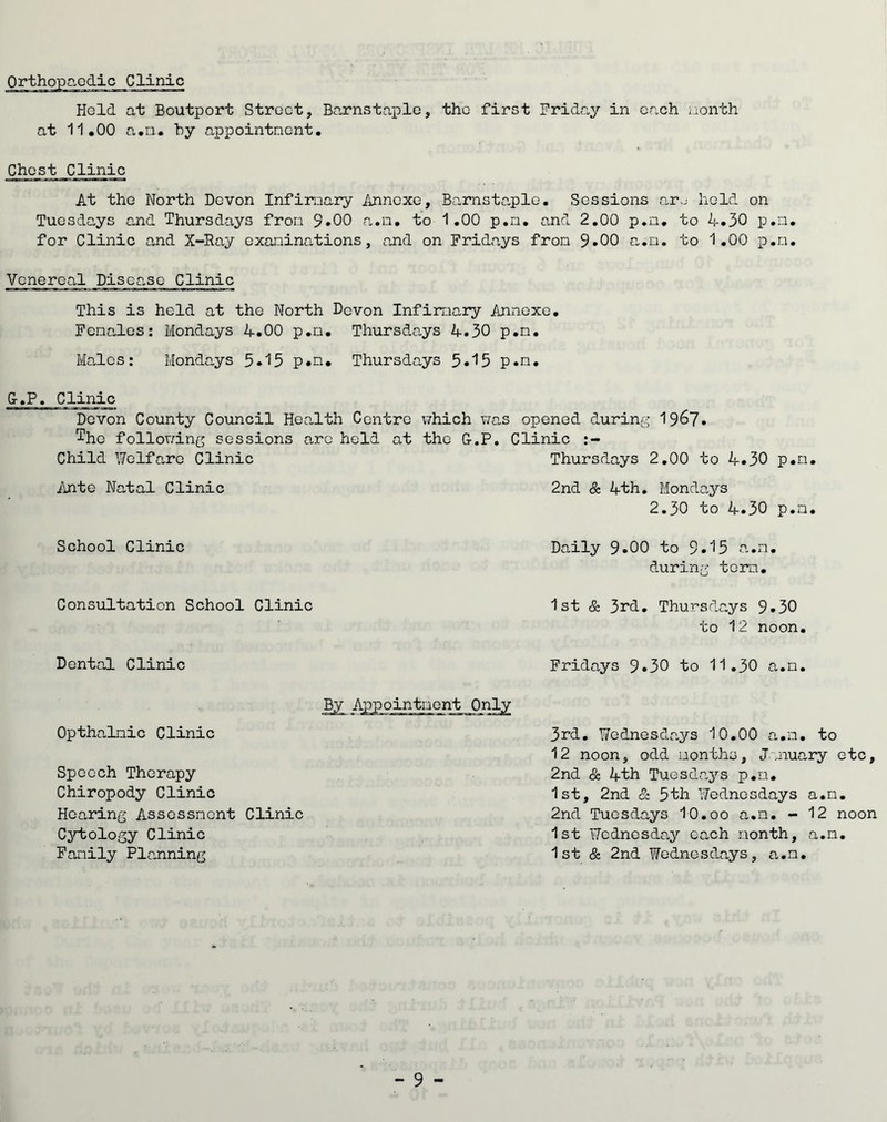 Held at Boutport Street, Barnstaple, the first Friday in each nonth at 11.00 a.n. by appointnent. Chest Clinic At the North Devon Infirmary Annexe, Barnstaple. Sessions aro held on Tuesdays and Thursdays fron 9*00 a.n. to 1.00 p.n. and 2.00 p.n. to 4.30 p.n. for Clinic and X-Ray examinations, and on Fridays fron 9.00 a.n. to 1.00 p.n. Venereal Disease Clinic This is held at the North Devon Infirmary Annexe. Females: Mondays 4.00 p.n. Thursdays 4.30 p.n. Males: Mondays 5.15 p.n. Thursdays 5.15 p.n. G.P. Clinic Devon County Council Health Centre which was opened during 1967. ^hc following sessions arc held at the G.P. Clinic :- Child Welfare Clinic Thursdays 2.00 to 4.30 p.n. Ante Natal Clinic 2nd & 4th. Mondays 2.30 to 4.30 p.n School Clinic Daily 9.00 to 9.^5 a.n during torn. Consultation School Clinic 1st & 3rd. Thursdays 9*30 to 12 noon. Dental Clinic Fridays 9.30 to 11.30 a.n By Appointment Only Opthalnic Clinic 3rd. Wednesdays 10.00 a.n. to 12 noon, odd months, January etc, 2nd & 4th Tuesdays p.n. 1st, 2nd & 5th Wednesdays a.n. 2nd Tuesdays 10.oo a.n. - 12 noon 1st Wednesday each nonth, a.n. 1 st & 2nd Yfednesdays, a.n. Speech Therapy Chiropody Clinic Hearing Assessment Clinic Cytology Clinic Family Planning