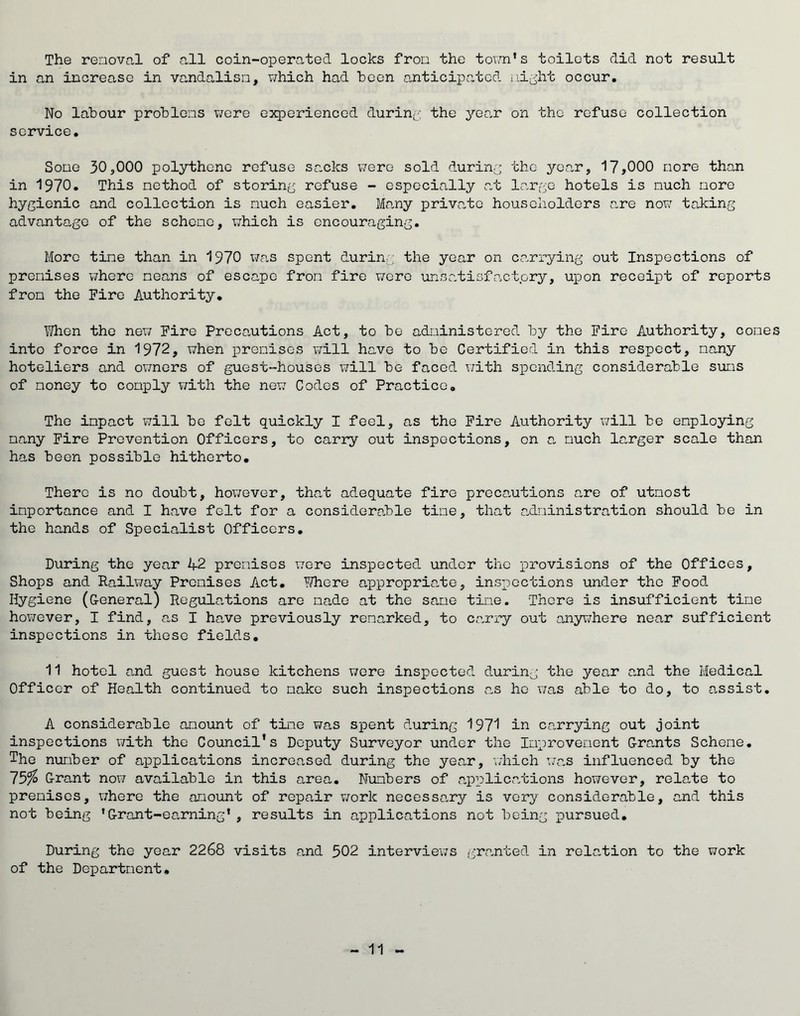 The removal of all coin-operated locks from the town’s toilets did not result in an increase in vandalism, which had boon anticipated night occur. No labour problems were experienced during the year on the refuse collection service. Some 30,000 polythene refuse sacks were sold during the year, 17,000 more than in 1970. This method of storing refuse - especially at large hotels is much more hygienic and collection is much easier. Many private householders are now taking advantage of the scheme, which is encouraging. More tine than in 1970 was spent during the year on carrying out Inspections of premises whore means of escape from fire were unsatisfaetpry, upon receipt of reports from the Fire Authority. When the new Fire Precautions Act, to be administered by the Fire Authority, cones into force in 1972, when premises will have to be Certified in this respect, many hoteliers and owners of guest-houses will be faced with spending considerable sums of money to comply with the newr Codes of Practice. The impact will bo felt quickly I feel, as the Fire Authority will be employing many Fire Prevention Officers, to carry out inspections, on a much larger scale than has been possible hitherto. There is no doubt, however, that adequate fire precautions are of utmost importance and I have felt for a considerable time, that administration should be in the hands of Specialist Officers. During the year 1+2 premises were inspected under the provisions of the Offices, Shops and Railway Premises Act. YThere appropriate, inspections under the Food Hygiene (General) Regulations are made at the same time. There is insufficient time however, I find, as I have previously remarked, to carry out anywhere near sufficient inspections in these fields. 11 hotel and guest house kitchens were inspected during the year and the Medical Officer of Health continued to make such inspections as ho was able to do, to assist. A considerable amount of time was spent during 1971 in carrying out joint inspections with the Council’s Deputy Surveyor under the Improvement Grants Scheme. The number of applications increased during the year, which was influenced by the 15%> Grant now available in this area. Numbers of applications however, relate to premises, X7here the amount of repair work necessary is very considerable, and this not being 'Grant-earning’, results in applications not being pursued. During the year 2268 visits and 502 interviews granted in relation to the work of the Department,