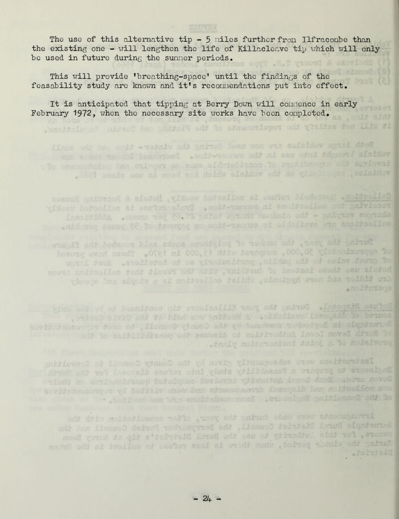 The usg of this alternative tip - 5 niles further fron Ilfraconbe than the existing one - will lengthen the life of Killacleave tip which will only be used in future during the sunner periods. This will provide ’breathing-space' until the findings of the feasability study arc known and it's reconnendations put into effect. It is anticipated that tipping at Berry Down will commence in early February 1972, when the necessary site works have been completed.