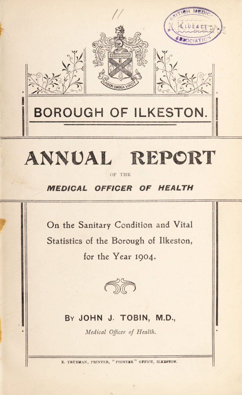 ANNUAL REPORT OF THE MEDiCML OFFICER OF HEALTH On the Sanitary Condition, and Vital Statistics of the Borough of Ilkeston, for the Year 1904* By JOHN J. TOBIN, M.D., Medical Officer of Health. E, TRUEMAN, PRINTER, “ PIONEER ” OFFICE, ILKESTON. *