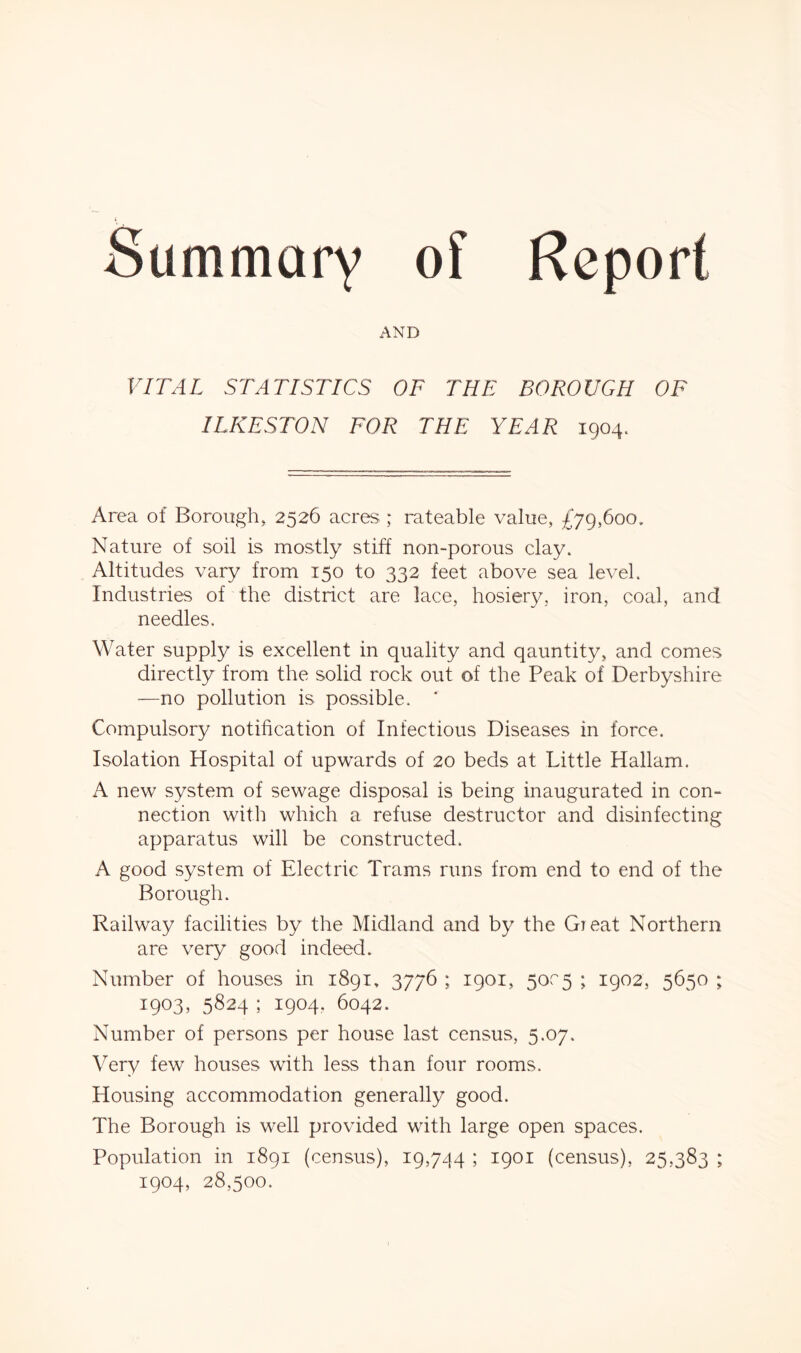 Summary of Report AND VITAL STATISTICS OF THE BOROUGH OF ILKESTON FOR THE YEAR 1904. Area of Borough, 2526 acres ; rateable value, £79,600, Nature of soil is mostly stiff non-porous clay. Altitudes vary from 150 to 332 feet above sea level. Industries of the district are lace, hosiery, iron, coal, and needles. Water supply is excellent in quality and qauntity, and comes directly from the solid rock out of the Peak of Derbyshire —no pollution is possible. Compulsory notification of Infectious Diseases in force. Isolation Hospital of upwards of 20 beds at Little Hallam. A new system of sewage disposal is being inaugurated in con- nection with which a refuse destructor and disinfecting apparatus will be constructed. A good system of Electric Trams runs from end to end of the Borough. Railway facilities by the Midland and by the Great Northern are very good indeed. Number of houses in 1891, 3776 ; 1901, 50c5 ; 1902, 5650 ; 1903, 5824 ; 1904, 6042. Number of persons per house last census, 5.07. Very few houses with less than four rooms. Housing accommodation generally good. The Borough is well provided with large open spaces. Population in 1891 (census), 19,744 ; 1901 (census), 25,383 ; 1904, 28,500.