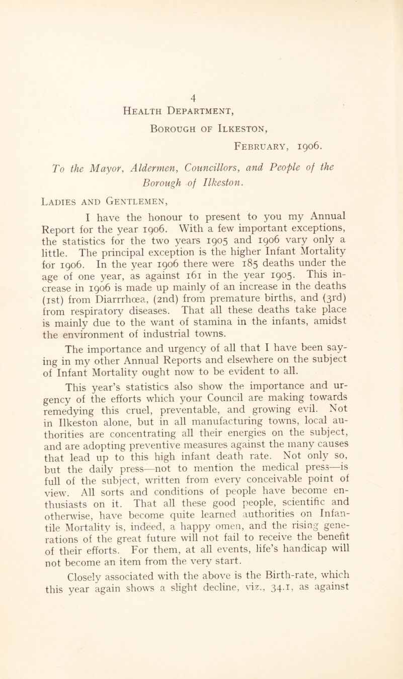 Health Department, Borough of Ilkeston, February, 1906. To the Mayor, Aldermen, Councillors, and People of the Borough of Ilkeston. Ladies and Gentlemen, I have the honour to present to you my Annual Report for the year 1906. With a few important exceptions, the statistics for the two years 1905 and 1906 vary only a little. The principal exception is the higher Infant Mortality for 1906. In the year 1906 there were 185 deaths under the age of one year, as against 161 in the year 1905. This in- crease in 1906 is made up mainly of an increase in the deaths (1st) from Diarrrhcea, (2nd) from premature births, and (3rd) from respiratory diseases. That all these deaths take place is mainly due to the want of stamina in the infants, amidst the environment of industrial towns. The importance and urgency of all that I have been say- ing in my other Annual Reports and elsewhere on the subject of Infant Mortality ought now to be evident to all. This year’s statistics also show the importance and ur- gency of the efforts which your Council are making towards remedying this cruel, preventable, and growing evil. Not in Ilkeston alone, but in all manufacturing towns, local au- thorities are concentrating all their energies on the subject, and are adopting preventive measures against the many causes that lead up to this high infant death rate. Not only so, but the daily press—not to mention the medical press—is full of the subject, written from every conceivable point of view. All sorts and conditions of people have become en- thusiasts on it. That all these good people, scientific and otherwise, have become quite learned authorities on Infan- tile Mortality is, indeed, a happy omen, and the rising gene- rations of the great future will not fail to receive the benefit of their efforts. For them, at all events, life’s handicap will not become an item from the very start. Closely associated with the above is the Birth-rate, which this year again shows a slight decline, viz., 34.1, as against