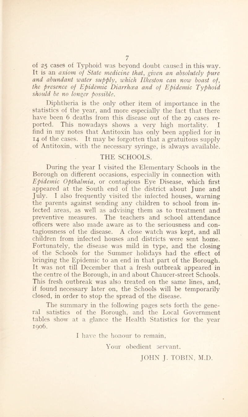 of 25 cases of Typhoid was beyond doubt caused in this way. It is an axiom of State medicine that, given an absolutely pure and abundant water supply, which Ilkeston can now boast of, the presence of Epidemic Diarrhoea and of Epidemic Typhoid should be no longer possible. Diphtheria is the only other item of importance in the statistics of the year, and more especially the fact that there have been 6 deaths from this disease out of the 29 cases re- ported. This nowadays shows a very high mortality. I find in my notes that Antitoxin has only been applied for in 14 of the cases. It may be forgotten that a gratuitous supply of Antitoxin, with the necessary syringe, is always available. THE SCHOOLS. During the year I visited the Elementary Schools in the Borough on different occasions, especially in connection with Epidemic Opthalmia, or contagious Eye Disease, which first appeared at the South end of the district about June and July. I also frequently visited the infected houses, warning the parents against sending any children to school from in- fected areas, as well as advising them as to treatment and preventive measures. The teachers and school attendance officers were also made aware as to the seriousness and con- tagiousness of the disease. A close watch was kept, and all children from infected houses and districts were sent home. Fortunately, the disease was mild in type, and the closing of the Schools for the Summer holidays had the effect of bringing the Epidemic to an end in that part of the Borough. It was not till December that a fresh outbreak appeared in the centre of the Borough, in and about Chaucer-street Schools. This fresh outbreak was also treated on the same lines, and, if found necessary later on, the Schools will be temporarily closed, in order to stop the spread of the disease. The summary in the following pages sets forth the gene- ral satistics of the Borough, and the Local Government tables show at a glance the Health Statistics for the year 1906. I have the honour to remain, Your obedient servant.