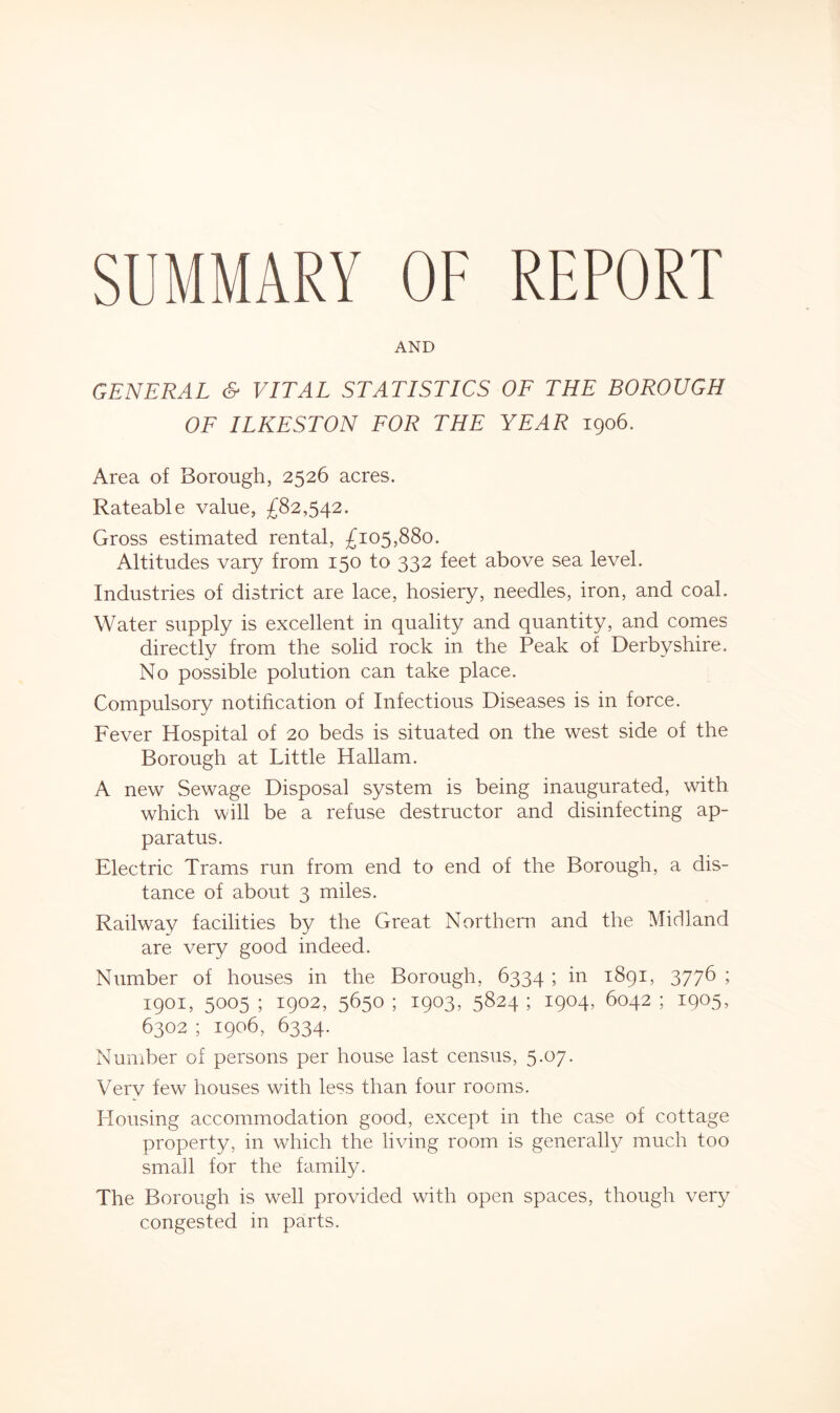 SUMMARY OF REPORT AND GENERAL & VITAL STATISTICS OF THE BOROUGH OF ILKESTON FOR THE YEAR 1906. Area of Borough, 2526 acres. Rateable value, £82,542. Gross estimated rental, £105,880. Altitudes vary from 150 to 332 feet above sea level. Industries of district are lace, hosiery, needles, iron, and coal. Water supply is excellent in quality and quantity, and comes directly from the solid rock in the Peak of Derbyshire. No possible polution can take place. Compulsory notification of Infectious Diseases is in force. Fever Hospital of 20 beds is situated on the west side of the Borough at Little Hallam. A new Sewage Disposal system is being inaugurated, with which will be a refuse destructor and disinfecting ap- paratus. Electric Trams run from end to end of the Borough, a dis- tance of about 3 miles. Railway facilities by the Great Northern and the Midland are very good indeed. Number of houses in the Borough, 6334 ; in 1891, 3776 ; 1901, 5005 ; 1902, 5650 ; 1903, 5824 ; 1904, 6042 ; 1905, 6302 ; 1906, 6334. Number of persons per house last census, 5.07. Very few houses with less than four rooms. Housing accommodation good, except in the case of cottage property, in which the living room is generally much too small for the family. The Borough is well provided with open spaces, though very congested in parts.