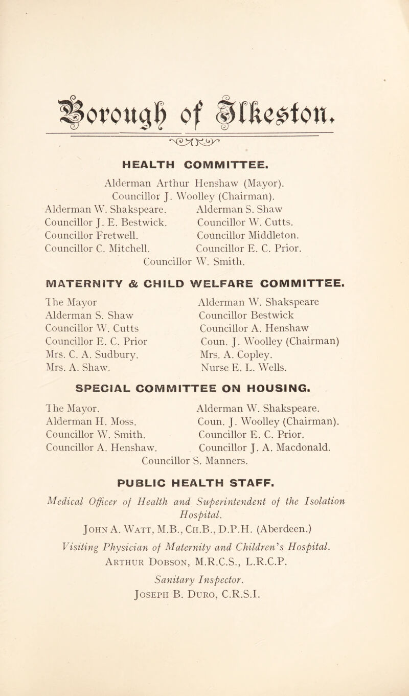 of (vHfce-oton, HEALTH COMMITTEE. Alderman Arthur Henshaw (Mayor). Councillor J. Woolley (Chairman). Alderman W. Shakspeare. Alderman S. Shaw Councillor J. E. Bestwick. Councillor W. Cutts. Councillor Fretwell. Councillor Middleton. Councillor C. Mitchell. Councillor E. C. Prior. Councillor W. Smith. MATERNITY Sc CHILD WELFARE COMMITTEE. dhe Mayor Alderman S. Shaw Councillor W. Cutts Councillor E. C. Prior Mrs. C. A. Sudbury. Mrs. A. Shaw. Alderman W. Shakspeare Councillor Bestwick Councillor A. Henshaw Coun. J. Woolley (Chairman) Mrs. A. Copley. Nurse E. L. Wells. SPECIAL COMMITTEE ON HOUSING. The Mayor. Alderman H. Moss. Councillor W. Smith. Councillor A. Henshaw. Councillor Alderman W. Shakspeare. Coun. J. Woolley (Chairman). Councillor E. C. Prior. Councillor J. A. Macdonald. S. Manners. PUBLIC HEALTH STAFF. Medical Officer of Health and Superintendent of the Isolation Hospital. John A. Watt, M.B., Ch.B., D.P.H. (Aberdeen.) Visiting Physician of Maternity and Children's Hospital. Arthur Dobson, M.R.C.S., L.R.C.P. Sanitary Inspector. Joseph B. Duro, C.R.S.E