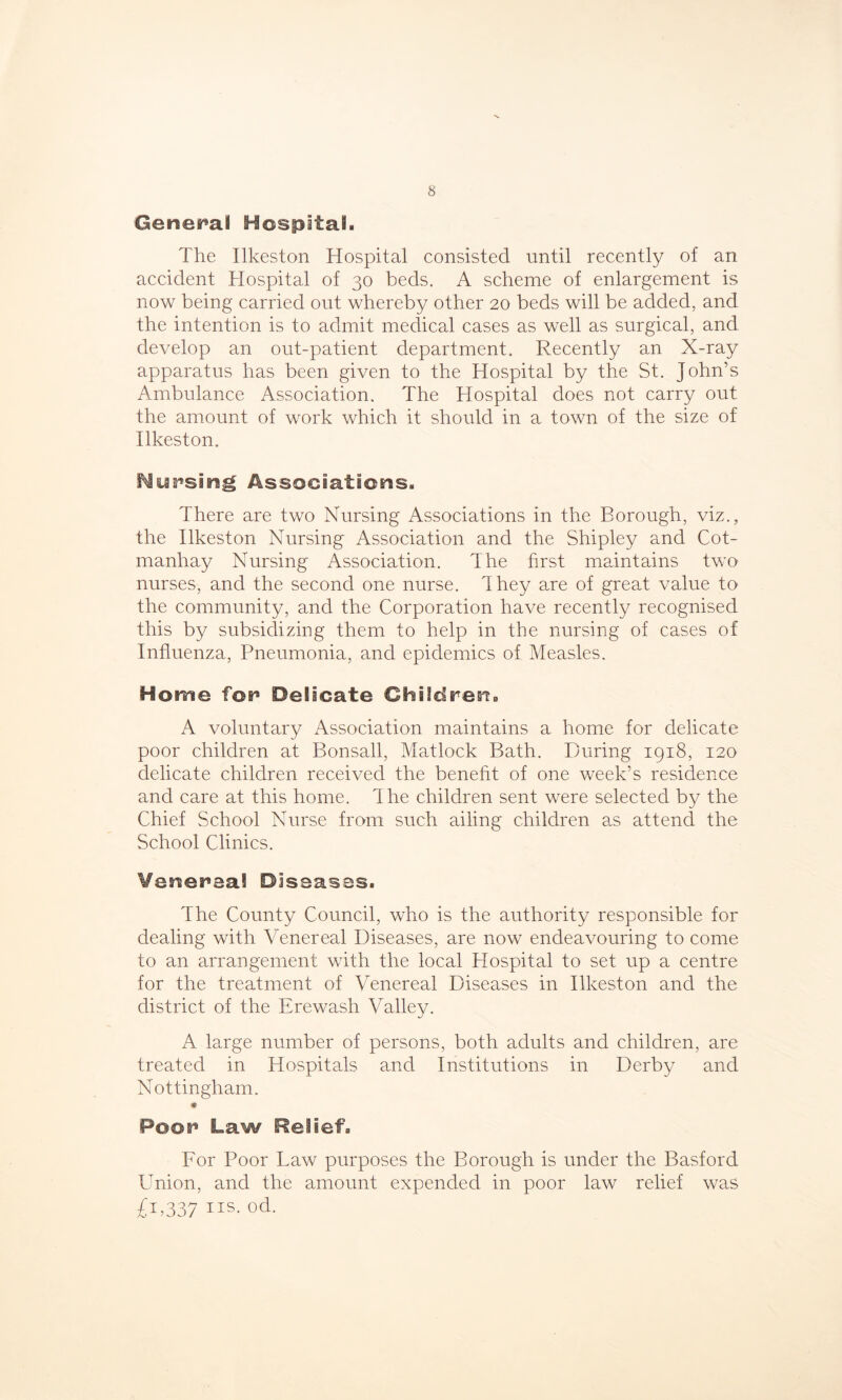 General Hospital. The Ilkeston Hospital consisted until recently of an accident Hospital of 30 beds. A scheme of enlargement is now being carried out whereby other 20 beds will be added, and the intention is to admit medical cases as well as surgical, and develop an out-patient department. Recently an X-ray apparatus has been given to the Hospital by the St. John’s Ambulance Association. The Hospital does not carry out the amount of work which it should in a town of the size of Ilkeston. Nursing Associations. There are two Nursing Associations in the Borough, viz., the Ilkeston Nursing Association and the Shipley and Cot- manhay Nursing Association. The first maintains two nurses, and the second one nurse. They are of great value to the community, and the Corporation have recently recognised this by subsidizing them to help in the nursing of cases of Influenza, Pneumonia, and epidemics of Measles. Home for6 Delicate Children. A voluntary Association maintains a home for delicate poor children at Bonsall, Matlock Bath. During 1918, 120 delicate children received the benefit of one week’s residence and care at this home, dhe children sent were selected by the Chief School Nurse from such ailing children as attend the School Clinics. Venereal Diseases. The County Council, who is the authority responsible for dealing with Venereal Diseases, are now endeavouring to come to an arrangement with the local Hospital to set up a centre for the treatment of Venereal Diseases in Ilkeston and the district of the Erewash Valley. A large number of persons, both adults and children, are treated in Hospitals and Institutions in Derby and Nottingham. * Poor* Law Relief. For Poor Law purposes the Borough is under the Basford LTnion, and the amount expended in poor law relief was £1,337 ns. od.