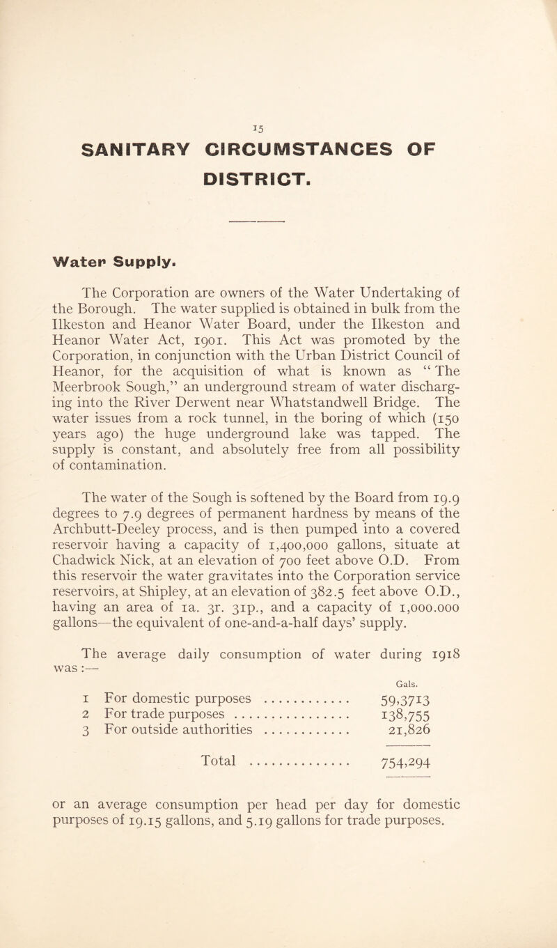 SANITARY CIRCUMSTANCES OF DISTRICT. Watei* Supply. The Corporation are owners of the Water Undertaking of the Borough. The water supplied is obtained in bulk from the Ilkeston and Heanor Water Board, under the Ilkeston and Heanor Water Act, 1901. This Act was promoted by the Corporation, in conjunction with the Urban District Council of Heanor, for the acquisition of what is known as “ The Meerbrook Sough,” an underground stream of water discharg- ing into the River Derwent near Whatstandwell Bridge. The water issues from a rock tunnel, in the boring of which (150 years ago) the huge underground lake was tapped. The supply is constant, and absolutely free from all possibility of contamination. The water of the Sough is softened by the Board from 19.9 degrees to 7.9 degrees of permanent hardness by means of the Archbutt-Deeley process, and is then pumped into a covered reservoir having a capacity of 1,400,000 gallons, situate at Chadwick Nick, at an elevation of 700 feet above O.D. From this reservoir the water gravitates into the Corporation service reservoirs, at Shipley, at an elevation of 382.5 feet above O.D., having an area of ia. 3r. 3ip., and a capacity of 1,000.000 gallons—the equivalent of one-and-a-half days’ supply. The average daily consumption of water during 1918 was :— Gals. 1 For domestic purposes 59>37i3 2 For trade purposes 138,755 3 For outside authorities 21,826 Total 754.294 or an average consumption per head per day for domestic purposes of 19.15 gallons, and 5.19 gallons for trade purposes.