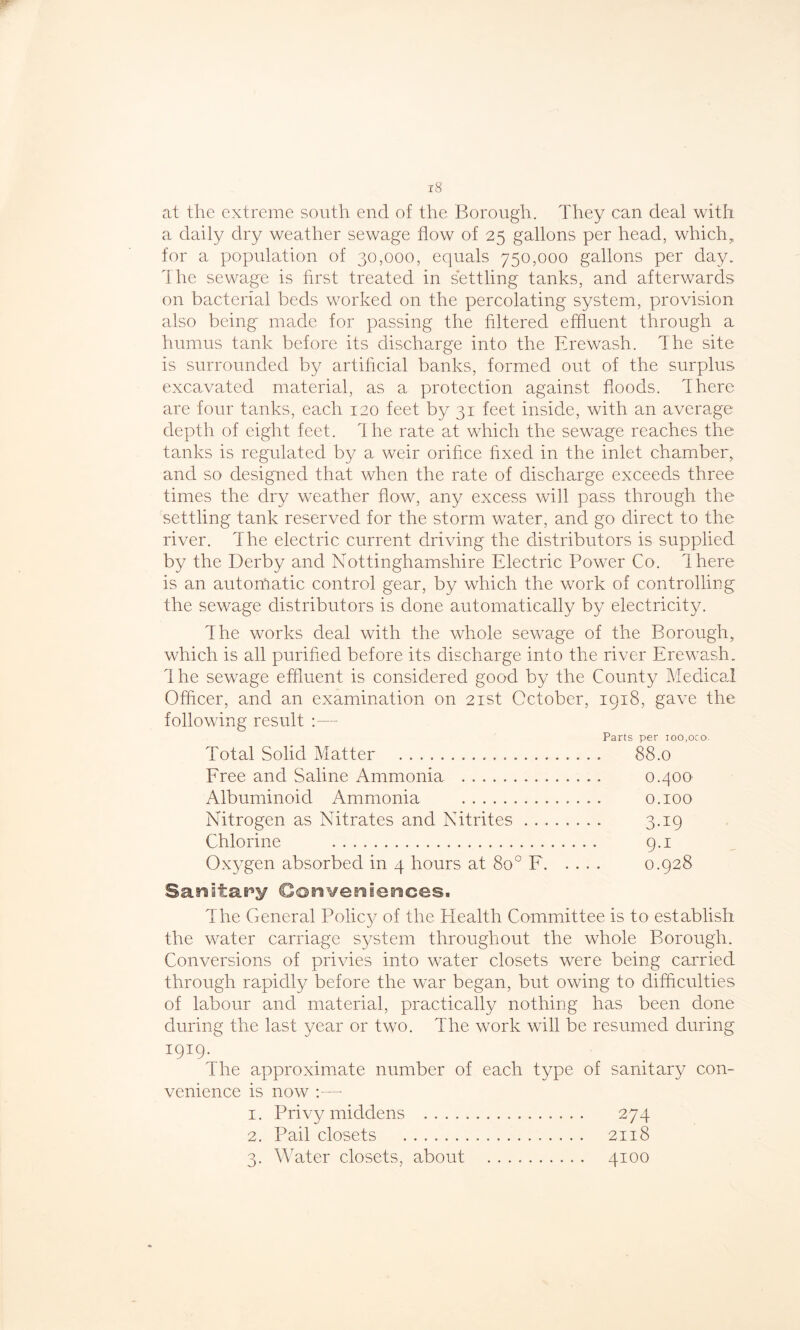at the extreme south end of the Borough. They can deal with a daily dry weather sewage flow of 25 gallons per head, which, for a population of 30,000, equals 750,000 gallons per day. The sewage is first treated in settling tanks, and afterwards on bacterial beds worked on the percolating system, provision also being made for passing the filtered effluent through a humus tank before its discharge into the Erewash. The site is surrounded by artificial banks, formed out of the surplus excavated material, as a protection against floods. There are four tanks, each 120 feet by 31 feet inside, with an average depth of eight feet, dhe rate at which the sewage reaches the tanks is regulated by a weir orifice fixed in the inlet chamber, and so designed that when the rate of discharge exceeds three times the dry weather flow, any excess will pass through the settling tank reserved for the storm water, and go direct to the river. The electric current driving the distributors is supplied by the Derby and Nottinghamshire Electric Power Co. ihere is an automatic control gear, by which the work of controlling the sewage distributors is done automatically by electricity. The works deal with the whole sewage of the Borough, which is all purified before its discharge into the river Erewash. Ihe sewage effluent is considered good by the County Medical Officer, and an examination on 21st October, 1918, gave the following result :— Parts per ioo.oro. Total Solid Matter 88.0 Free and Saline Ammonia 0.400 Albuminoid Ammonia 0.100 Nitrogen as Nitrates and Nitrites 3.19 Chlorine 9.1 Oxygen absorbed in 4 hours at 8o° F 0.928 Sanitary Conveniences. The General Policy of the Health Committee is to establish the water carriage system throughout the whole Borough. Conversions of privies into water closets were being carried through rapidly before the war began, but owing to difficulties of labour and material, practically nothing has been done during the last year or two. The work will be resumed during 1919. The approximate number of each type of sanitary con- venience is now :—- 1. Privy middens 274 2. Pail closets 2118 3. Water closets, about 4100