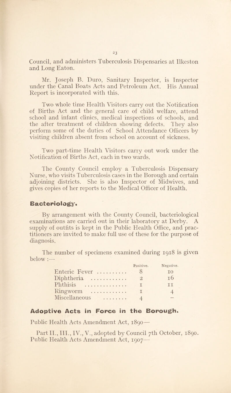 Council, and administers Tuberculosis Dispensaries at Ilkeston and Long Eaton. Mr. Joseph B. Duro, Sanitary Inspector, is Inspector under the Canal Boats Acts and Petroleum Act. His Annual Report is incorporated with this. Two whole time Health Visitors carry out the Notification of Births Act and the general care of child welfare, attend school and infant clinics, medical inspections of schools, and the after treatment of children showing defects. They also perform some of the duties of School Attendance Officers by visiting children absent from school on account of sickness. Two part-time Health Visitors carry out work under the Notification of Births Act, each in two wards. The County Council employ a Tuberculosis Dispensary Nurse, who visits Tuberculosis cases in the Borough and certain adjoining districts. She is also Inspector of Midwives, and gives copies of her reports to the Medical Officer of Health. Bacteriology. By arrangement with the County Council, bacteriological examinations are carried out in their laboratory at Derby. A supply of outfits is kept in the Public Health Office, and prac- titioners are invited to make full use of these for the purpose of diagnosis. The number of specimens examined during 1918 is given below Positive. Negative. Enteric Fever 8 10 Diphtheria 2 16 Phthisis 1 11 Ringworm 1 4 Miscellaneous 4 - Adoptive Acts in Force in the Borough* Public Health Acts Amendment Act, 1890— Part II., III., IV., V., adopted by Council 7th October, 1890. Public Health Acts Amendment Act, 1907—