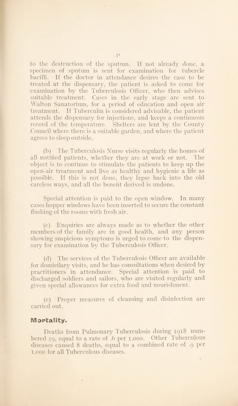 to the destruction of the sputum. If not already done, a specimen of sputum is sent for examination for tubercle bacilli. If the doctor in attendance desires the case to be treated at the dispensary, the patient is asked to come for examination by the Tuberculosis Officer, who then advises suitable treatment. Cases in the early stage are sent to Walton Sanatorium, for a period of education and open air treatment. If Tuberculin is considered advisable, the patient attends the dispensary for injections, and keeps a continuous record of the temperature. Shelters are lent by the County Council where there is a suitable garden, and where the patient agrees to sleep outside. (b) The Tuberculosis Nurse visits regularly the homes of all notified patients, whether they are at work or not. The object is to continue to stimulate the patients to keep up the open-air treatment and live as healthy and hygienic a life as possible. If this is not done, they lapse back into the old careless ways, and all the benefit derived is undone. Special attention is paid to the open window. In many cases hopper windows have been inserted to secure the constant flushing of the rooms with fresh air. (c) Enquiries are always made as to whether the other members of the family are in good health, and any person showing suspicious symptoms is urged to come to the dispen- sary for examination b}^ the Tuberculosis Officer. (d) The services of the Tuberculosis Officer are available for domicilary visits, and he has consultations when desired by practitioners in attendance. Special attention is paid to discharged soldiers and sailors, who are visited regularly and given special allowances for extra food and nourishment. (e) Proper measures of cleansing and disinfection are carried out. Mortality. Deaths from Pulmonary Tuberculosis during 1918 num- bered 19, equal to a rate of .6 per 1,000. Other Tuberculous diseases caused 8 deaths, equal to a combined rate of .9 per 1,000 for all Tuberculous diseases.