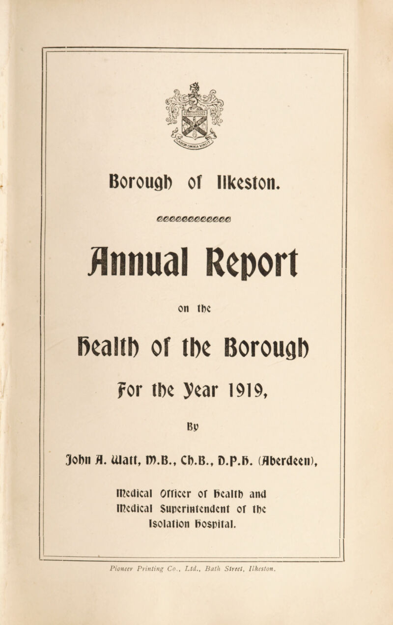 Borough of Ilkeston. Report on the health of the Borough For the year 1919, 3ohn H. Ulatt, ro.B., Ch.B., D.p.h. (Aberdeen), medical orriccr or health and medical Superintendent of the Isolation hospital. Pioneer Printing Co., Ltd., Bath Street, Ilkeston.