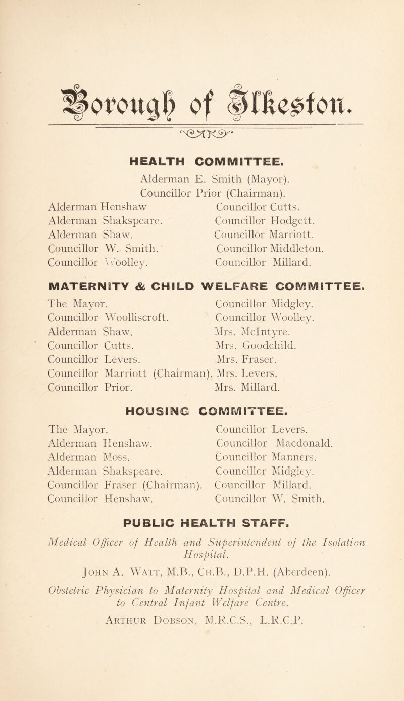 HEALTH COMMITTEE. Alderman E. Smith (Mayor). Councillor Prior (Chairman). Alderman Henshaw Alderman Shakspeare. Alderman Shaw. Councillor W. Smith. Councillor Woolley. Councillor Cutts. Councillor Hodgett. Councillor Marriott. Councillor Middleton. Councillor Millard. MATERNITY & CHILD The Mayor. Councillor Woolliscroft. Alderman Shaw. Councillor Cutts. Councillor Levers. Councillor Marriott (Chairm; Councillor Prior. WELFARE COMMITTEE, Councillor Midgley. Councillor Woolley. Mrs. McIntyre. Mrs. Goodchild. Mrs. Fraser, n). Mrs. Levers. Mrs. Millard. HOUSING COMMITTEE. The Mayor. Alderman Henshaw. Alderman Moss. Alderman Shakspeare. Councillor Fraser (Chair Councillor Henshaw. Councillor Levers. Councillor Macdonald. Councillor Manners. Councillor Midgley. ). Councillor Millard. Councillor W. Smith. PUBLIC HEALTH STAFF. Medical Officer of Health and Superintendent of the Isolation Hospital. John A. Watt, M.B., Ch.B., D.P.H. (Aberdeen). Obstetric Physician to Maternity Hospital and Medical Officer to Central Infant Welfare Centre. Arthur Dobson, M.R.C.S., L.R.C.P.