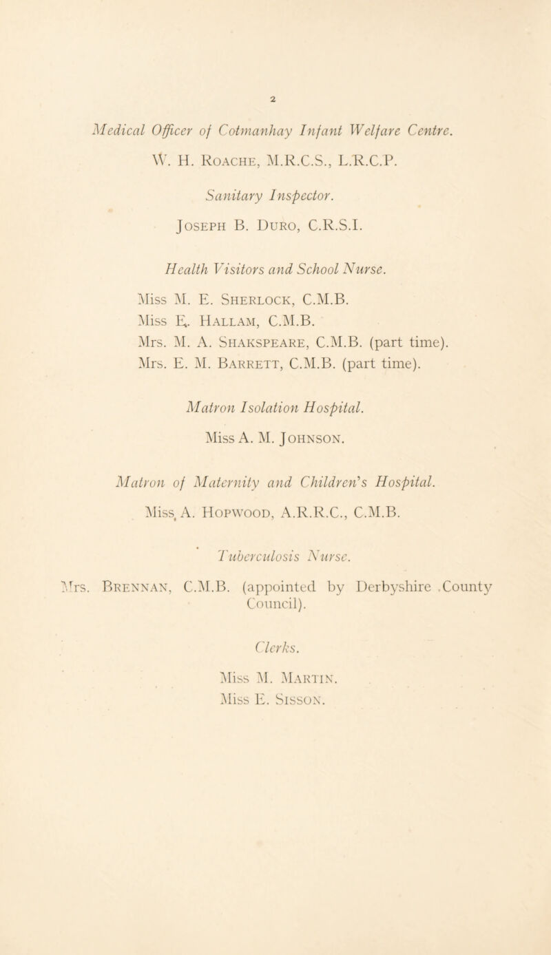 Medical Officer of Cotmanliay Infant Welfare Centre. W. H. Roache, M.R.C.S., L.R.C.P. Sanitary Inspector. Joseph B. Duro, C.R.S.L Health Visitors and School Nurse. Miss M. E. Sherlock, C.M.B. Miss R. Hall am, C.M.B. Mrs. M. A. Shakspeare, C.M.B. (part time). Mrs. E. M. Barrett, C.M.B. (part time). Matron Isolation Hospital. Miss A. M. Johnson. Matron of Maternity and Children's Hospital. Miss A. Hopwood, A.R.R.C., C.M.B. * Tuberculosis Nurse. Brennan, C.M.B. (appointed by Derbyshire .County Council). Clerks. Miss M. Martin. Miss E. Sisson.