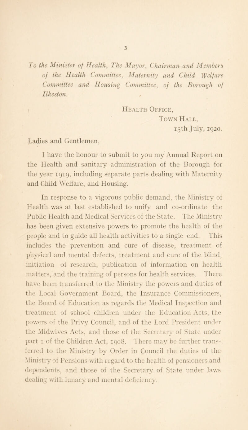 To the Minister of Health, The Mayor, Chairman and Members of the Health Committee, Maternity and Child Welfare Committee and Housing Committee, of the Borough of Ilkeston. Health Office, Town Hall, 15th July, 1920. Ladies and Gentlemen, I have the honour to submit to you my Annual Report on the Health and sanitary administration of the Borough for the year 1919, including separate parts dealing with Maternity and Child Welfare, and Housing. In response to a vigorous public demand, the Ministry of Health was at last established to unify and co-ordinate the Public Health and Medical Services of the State. The Ministry has been given extensive powers to promote the health of the people and to guide all health activities to a single end. This includes the prevention and cure of disease, treatment of physical and mental defects, treatment and cure of the blind, initiation of research, publication of information on health matters, and the training of persons for health services. There have been transferred to the Ministry the powers and duties of the Local Government Board, the Insurance Commissioners, the Board of Education as regards the Medical Inspection and treatment of school children under the Education Acts, the powers of the Privy Council, and of the Lord President under the Midwives Acts, and those of the Secretary of State under part 1 of the Children Act, 1908. There may be further trans- ferred to the Ministry by Order in Council the duties of the Ministry of Pensions with regard to the health of pensioners and dependents, and those of the Secretary of State under laws dealing with lunacy and mental deficiency.
