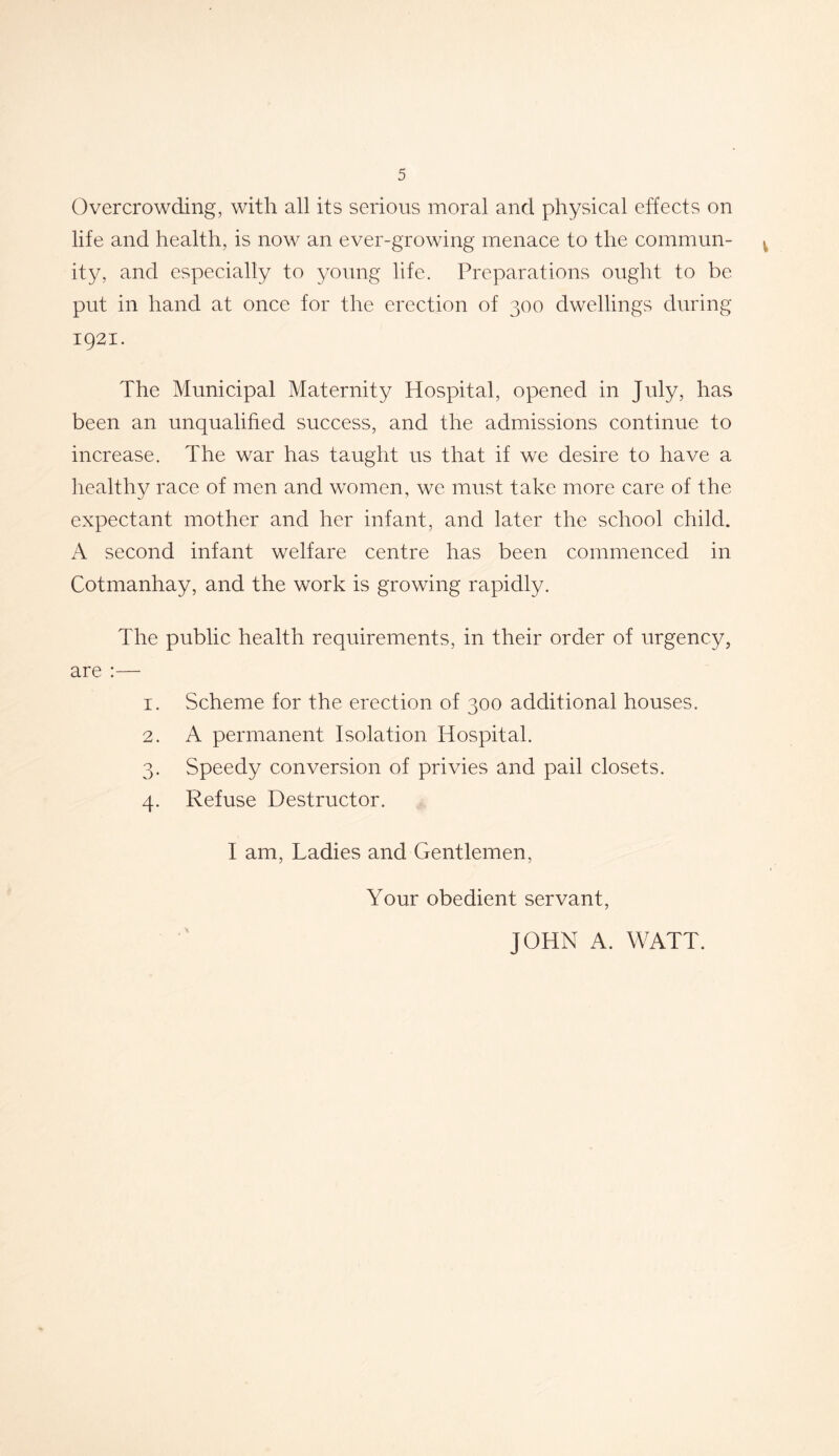 Overcrowding, with all its serious moral and physical effects on life and health, is now an ever-growing menace to the commun- » ity, and especially to young life. Preparations ought to be put in hand at once for the erection of 300 dwellings during 1921. The Municipal Maternity Hospital, opened in July, has been an unqualified success, and the admissions continue to increase. The war has taught us that if we desire to have a healthy race of men and women, we must take more care of the expectant mother and her infant, and later the school child. A second infant welfare centre has been commenced in Cotmanhay, and the work is growing rapidly. The public health requirements, in their order of urgency, are :— 1. Scheme for the erection of 300 additional houses. 2. A permanent Isolation Hospital. 3. Speedy conversion of privies and pail closets. 4. Refuse Destructor. I am, Ladies and Gentlemen, Your obedient servant, JOHN A. WATT.