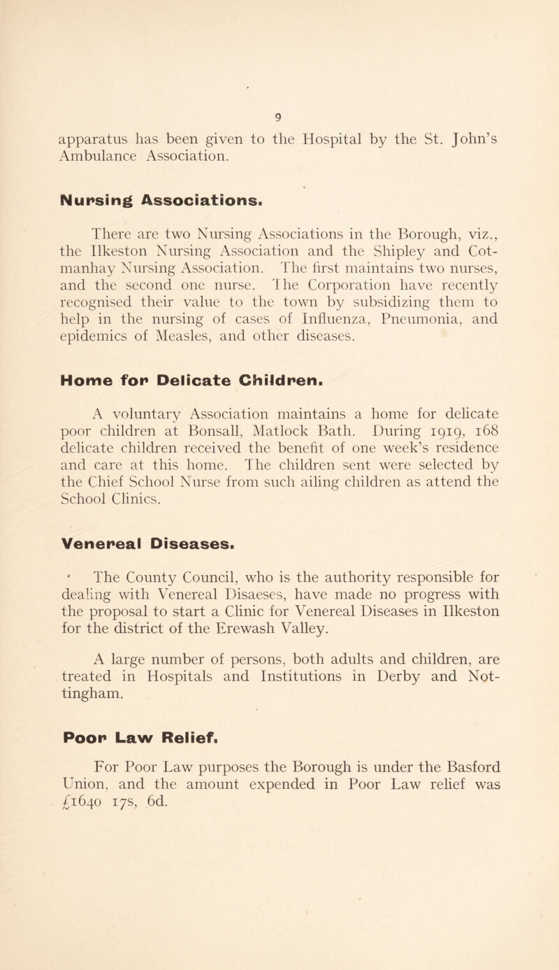 apparatus has been given to the Hospital by the St. John’s Ambulance Association. Nursing Associations. There are two Nursing Associations in the Borough, viz., the Ilkeston Nursing Association and the Shipley and Cot- manhay Nursing Association. The first maintains two nurses, and the second one nurse. The Corporation have recently recognised their value to the town by subsidizing them to help in the nursing of cases of Influenza, Pneumonia, and epidemics of Measles, and other diseases. Home for Delicate Children. A voluntary Association maintains a home for delicate poor children at Bonsall, Matlock Bath. During 1919, 168 delicate children received the benefit of one week’s residence and care at this home. The children sent were selected by the Chief School Nurse from such ailing children as attend the School Clinics. Venereal Diseases. ' The County Council, who is the authority responsible for dealing with Venereal Disaeses, have made no progress with the proposal to start a Clinic for Venereal Diseases in Ilkeston for the district of the Ere wash Valley. A large number of persons, both adults and children, are treated in Hospitals and Institutions in Derby and Not- tingham. Poor Law Relief. For Poor Law purposes the Borough is under the Basford Union, and the amount expended in Poor Law relief was £1640 17s, 6d.