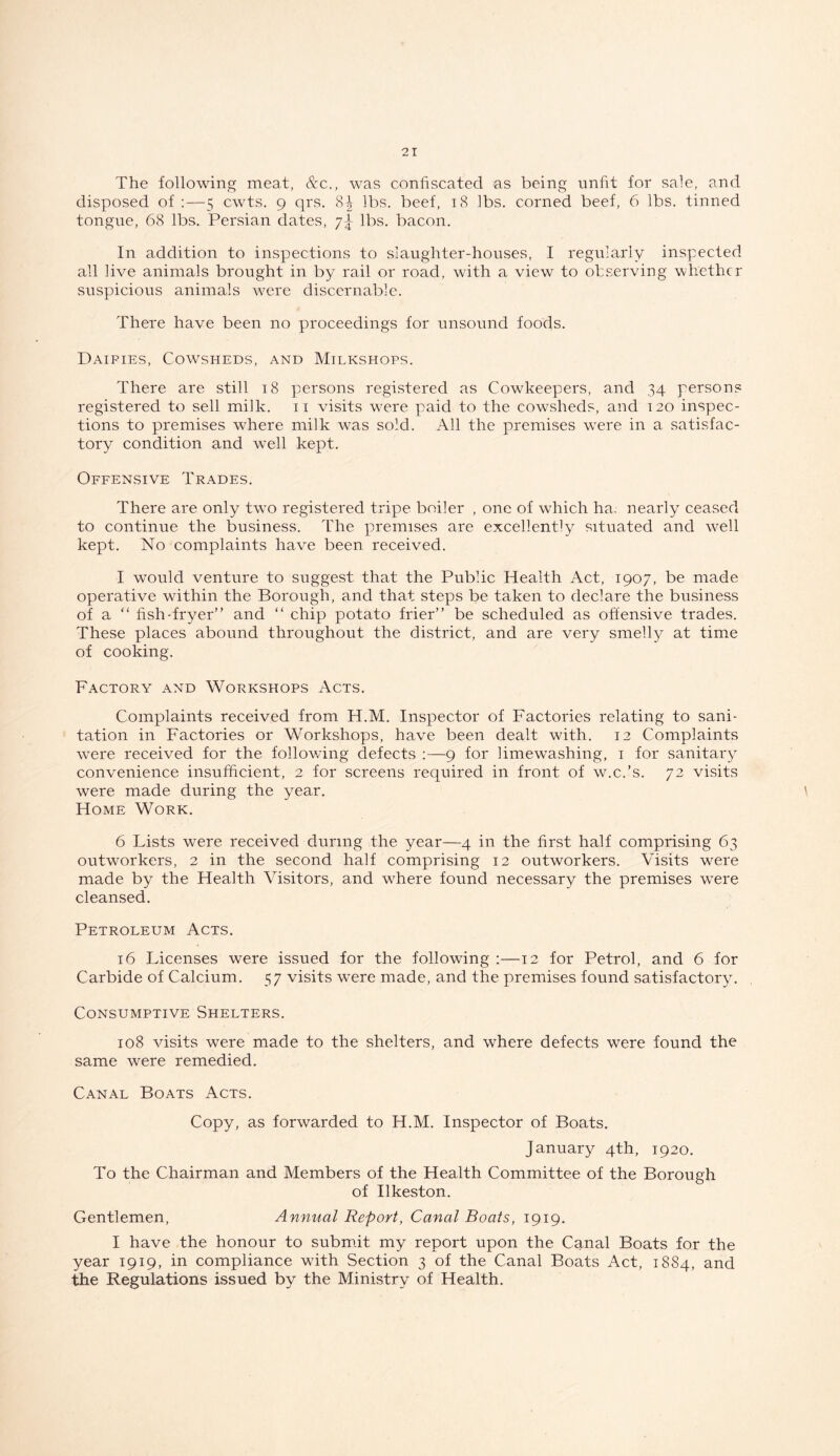 The following meat, &c., was confiscated as being unfit for sale, and disposed of :—5 cwts. 9 qrs. 8-|- lbs. beef, 18 lbs. corned beef, 6 lbs. tinned tongue, 68 lbs. Persian dates, 7^ lbs. bacon. In addition to inspections to slaughter-houses, I regularly inspected all live animals brought in by rail or road, with a view to observing whether suspicious animals were discernablc. There have been no proceedings for unsound foods. Dairies, Cowsheds, and Milkshops. There are still 18 persons registered as Cowkeepers, and 34 persons registered to sell milk. 11 visits were paid to the cowsheds, and 120 inspec- tions to premises where milk was sold. All the premises were in a satisfac- tory condition and well kept. Offensive Trades. There are only two registered tripe boiler , one of which ha. nearly ceased to continue the business. The premises are excellently situated and well kept. No complaints have been received. I would venture to suggest that the Public Health Act, 1907, be made operative within the Borough, and that steps be taken to declare the business of a “ fish-fryer” and “ chip potato frier” be scheduled as offensive trades. These places abound throughout the district, and are very smelly at time of cooking. Factory and Workshops Acts. Complaints received from H.M. Inspector of Factories relating to sani- tation in Factories or Workshops, have been dealt with. 12 Complaints were received for the following defects :—9 for limewashing, 1 for sanitary convenience insufficient, 2 for screens required in front of w.c.’s. 72 visits were made during the year. Home Work. 6 Lists were received during the year—4 in the first half comprising 63 outworkers, 2 in the second half comprising 12 outworkers. Visits were made by the Health Visitors, and where found necessary the premises were cleansed. Petroleum Acts. 16 Licenses were issued for the following :—12 for Petrol, and 6 for Carbide of Calcium. 57 visits were made, and the premises found satisfactory. Consumptive Shelters. 108 visits were made to the shelters, and where defects were found the same were remedied. Canal Boats Acts. Copy, as forwarded to H.M. Inspector of Boats. January 4th, 1920. To the Chairman and Members of the Health Committee of the Borough of Ilkeston. Gentlemen, Annual Report, Canal Boats, 1919. I have the honour to submit my report upon the Canal Boats for the year 1919, in compliance with Section 3 of the Canal Boats Act, 1884, and the Regulations issued by the Ministry of Health.