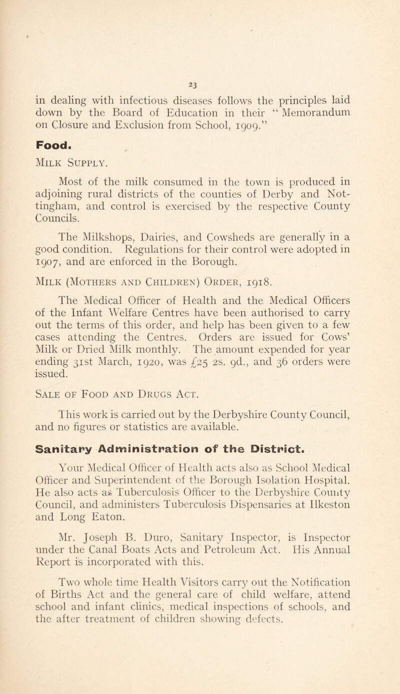 in dealing with infectious diseases follows the principles laid down by the Board of Education in their “ Memorandum on Closure and Exclusion from School, 1909.” Food. Milk Supply. Most of the milk consumed in the town is produced in adjoining rural districts of the counties of Derby and Not- tingham, and control is exercised by the respective County Councils. The Milkshops, Dairies, and Cowsheds are generally in a good condition. Regulations for their control were adopted in 1907, and are enforced in the Borough. Milk (Mothers and Children) Order, 1918. The Medical Officer of Health and the Medical Officers of the Infant Welfare Centres have been authorised to carry out the terms of this order, and help has been given to a few cases attending the Centres. Orders are issued for Cows’ Milk or Dried Milk monthly. The amount expended for year ending 31st March, 1920, was £25 2s. gd., and 36 orders were issued. Sale of Food and Drugs Act. This work is carried out by the Derbyshire County Council, and no figures or statistics are available. Sanitary Administration of the District. Your Medical Officer of Health acts also as School Medical Officer and Superintendent of the Borough Isolation Hospital. He also acts as Tuberculosis Officer to the Derbyshire County Council, and administers Tuberculosis Dispensaries at Ilkeston and Long Eaton. Mr. Joseph B. Duro, Sanitary Inspector, is Inspector under the Canal Boats Acts and Petroleum Act. His Annual Report is incorporated with this. Two whole time Health Visitors carry out the Notification of Births Act and the general care of child welfare, attend school and infant clinics, medical inspections of schools, and the after treatment of children showing defects.