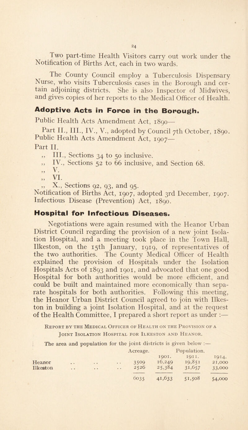 Two part-time Health Visitors carry out work under the Notification of Births Act, each in two wards. The County Council employ a Tuberculosis Dispensary Nurse, who visits Tuberculosis cases in the Borough and cer- tain adjoining districts. She is also Inspector of Midwives, and gives copies of her reports to the Medical Officer of Health. Adoptive Acts in For»ce in the Borough. Public Health Acts Amendment Act, 1890— Part II., III., IV., V., adopted by Council 7th October, 1890. Public Health Acts Amendment Act, 1907— Part II. ,, IIP, Sections 34 to 50 inclusive. ,, IV., Sections 52 to 66 inclusive, and Section 68. „ v. „ VI. ,, X., Sections 92, 93, and 95. Notification of Births Act, 1907, adopted 3rd December, 1907. Infectious Disease (Prevention) Act, 1890. Hospital for Infectious Diseases. Negotiations were again resumed with the Heanor Urban District Council regarding the provision of a new joint Isola- tion Hospital, and a meeting took place in the Town Hall, Ilkeston, on the 15th January, 1919, of representatives of the two authorities. The County Medical Officer of Health explained the provision of Hospitals under the Isolation Hospitals Acts of 1893 and 1901, and advocated that one good Hospital for both authorities would be more efficient, and could be built and maintained more economically than sepa- rate hospitals for both authorities. Following this meeting, the Heanor Urban District Council agreed to join with Ilkes- ton in building a joint Isolation Hospital, and at the request of the Health Committee, I prepared a short report as under :— Report by the Medical Officer of Health on the Provision of a Joint Isolation Hospital for Ilkeston and Heanor. The area and population for the joint districts is given below :— Acreage. 1901. Population. 1911. 1914. 3509 16,249 19,851 21,000 2526 25-384 31,657 33,ooo 6035 4iT33 5U5o8 54,ooo Heanor Ilkeston