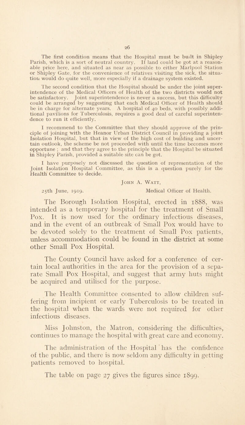 The first condition means that the Hospital must be built in Shipley Parish, which is a sort of neutral country. If land could be got at a reason- able price here, and situated as near as possible to either Marlpool Station or Shipley Gate, for the convenience of relatives visiting the sick, the situa- tion would do quite well, more especially if a drainage system existed. The second condition that the Hospital should be under the joint super- intendence of the Medical Officers of Health of the two districts would not be satisfactory. Joint superintendence is never a success, but this difficulty could be arranged by suggesting that each Medical Officer of Health should be in charge for alternate years. A hospital of 40 beds, with possibly addi- tional pavilions for Tuberculosis, requires a good deal of careful superinten- dence to run it efficiently. I recommend to the Committee that they should approve of the prin- ciple of joining with the Heanor Urban District Council in providing a joint Isolation Hospital, but that in view of the high cost of building and uncer- tain outlook, the scheme be not proceeded with until the time becomes more opportune ; and that they agree to the principle that the Hospital be situated in Shipley Parish, provided a suitable .site can be got. I have purposely not discussed the question of representation of the Joint Isolation Hospital Committee, as this is a question purely for the Health Committee to decide. John iV. Watt, 25th June, 1919. Medical Officer of Health. The Borough Isolation Hospital, erected in 1888, was intended as a temporary hospital for the treatment of Small Pox. It is now used for the ordinary infectious diseases, and in the event of an outbreak of Small Pox would have to be devoted solely to the treatment of Small Pox patients, unless accommodation could be found in the district at some other Small Pox Hospital. The County Council have asked for a conference of cer- tain local authorities in the area for the provision of a sepa- rate Small Pox Hospital, and suggest that army huts might be acquired and utilised for the purpose. The Health Committee consented to allow children suf- fering from incipient or early Tuberculosis to be treated in the hospital when the wards were not required for other infectious diseases. Miss Johnston, the Matron, considering the difficulties, continues to manage the hospital with great care and economy. The administration of the Hospital has the confidence of the public, and there is now seldom any difficulty in getting patients removed to hospital. The table on page 27 gives the figures since 1899.