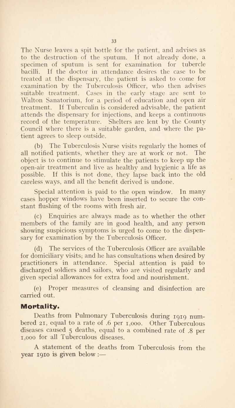 The Nurse leaves a spit bottle for the patient, and advises as to the destruction- of the sputum. If not already done, a specimen of sputum is sent for examination for tubercle bacilli. If the doctor in attendance desires the case to be treated at the dispensary, the patient is asked to come for examination by the Tuberculosis Officer, who then advises suitable treatment. Cases in the early stage are sent to Walton Sanatorium, for a period of education and open air treatment. If Tuberculin is considered advisable, the patient attends the dispensary for injections, and keeps a continuous record of the temperature. Shelters are lent by the County Council where there is a suitable garden, and where the pa- tient agrees to sleep outside. (b) The Tuberculosis Nurse visits regularly the homes of all notified patients, whether they are at work or not. The object is to continue to stimulate the patients to keep up the open-air treatment and live as healthy and hygienic a life as possible. If this is not done, they lapse back into the old careless ways, and all the benefit derived is undone. Special attention is paid to the open window. In many cases hopper windows have been inserted to secure the con- stant flushing of the rooms with fresh air. (c) Enquiries are always made as to whether the other members of the family are in good health, and any person showing suspicious symptoms is urged to come to the dispen- sary for examination by the Tuberculosis Officer. (d) The services of the Tuberculosis Officer are available for domiciliary visits; and he has consultations when desired by practitioners in attendance. Special attention is paid to discharged soldiers and sailors, who are visited regularly and given special allowances for extra food and nourishment. (e) Proper measures of cleansing and disinfection are carried out. Mortality. Deaths from Pulmonary Tuberculosis during 1919 num- bered 21, equal to a rate of .6 per 1,000. Other Tuberculous diseases caused 5 deaths, equal to a combined rate of .8 per 1,000 for all Tuberculous diseases. ' m A statement of the deaths from Tuberculosis from the year 1910 is given below :—