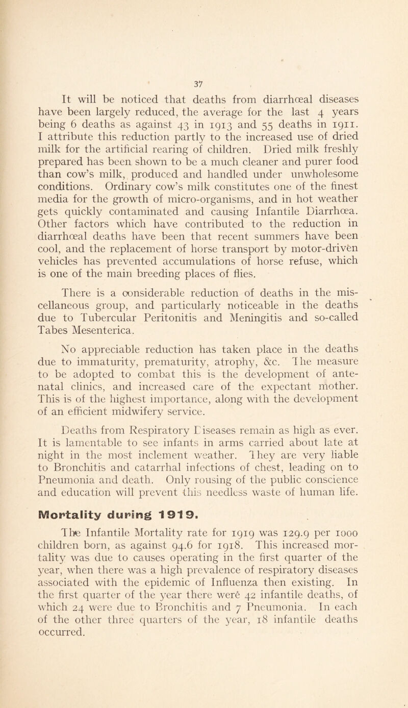 It will be noticed that deaths from diarrhoeal diseases have been largely reduced, the average for the last 4 years being 6 deaths as against 43 in 1913 and 55 deaths in 1911. I attribute this reduction partly to the increased use of dried milk for the artificial rearing of children. Dried milk freshly prepared has been shown to be a much cleaner and purer food than cow’s milk, produced and handled under unwholesome conditions. Ordinary cow’s milk constitutes one of the finest media for the growth of micro-organisms, and in hot weather gets quickly contaminated and causing Infantile Diarrhoea. Other factors which have contributed to the reduction in diarrhoeal deaths have been that recent summers have been cool, and the replacement of horse transport by motor-driven vehicles has prevented accumulations of horse refuse, which is one of the main breeding places of flies. There is a considerable reduction of deaths in the mis- cellaneous group, and particularly noticeable in the deaths due to Tubercular Peritonitis and Meningitis and so-called Tabes Mesenterica. No appreciable reduction has taken place in the deaths due to immaturity, prematurity, atrophy, &c. The measure to be adopted to combat this is the development of ante- natal clinics, and increased care of the expectant mother. This is of the highest importance, along with the development of an efficient midwifery service. Deaths from Respiratory Diseases remain as high as ever. It is lamentable to see infants in arms carried about late at night in the most inclement weather. They are very liable to Bronchitis and catarrhal infections of chest, leading on to Pneumonia and death. Only rousing of the public conscience and education will prevent this needless waste of human life. Mortality dyping 1919. The Infantile Mortality rate for 1919 was 129.9 Per *000 children born, as against 94.6 for 1918. This increased mor- tality was due to causes operating in the first quarter of the year, when there was a high prevalence of respiratory diseases associated with the epidemic of Influenza then existing. In the first quarter of the year there were 42 infantile deaths, of which 24 were due to Bronchitis and 7 Pneumonia. In each of the other three quarters of the year, 18 infantile deaths occurred.