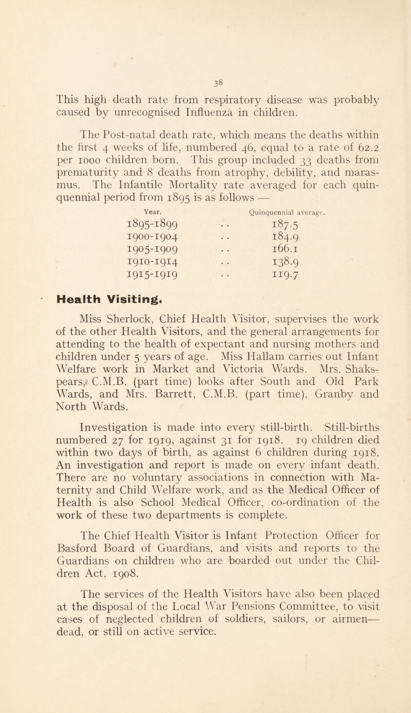 This high death rate from respiratory disease was probably caused by unrecognised Influenza in children. The Post-natal death rate, which means the deaths within the first 4 weeks of life, numbered 46, equal to a rate of 62.2 per 1000 children born. This group included 33 deaths from prematurity and 8 deaths from atrophy, debility, and maras- mus. The Infantile Mortality rate averaged for each quin- quennial period from 1895 is as follows — Year. Quinquennial average. 1895-I899 I9OO-I9O4 1905-1909 I9IO-I9I4 I9I5-I9I9 187-5 184.9 l66.1 138.9 119.7 Health Visiting. Miss Sherlock, Chief Health Visitor, supervises the work of the other Health Visitors, and the general arrangements for attending to the health of expectant and nursing mothers and children under 5 years of age. Miss Hallam carries out Infant Welfare work in Market and Victoria Wards. Mrs. Shaks- pears, C.M.B. (part time) looks after South and Old Park Wards, and Mrs. Barrett, C.M.B. (part time), Granby and North Wards. Investigation is made into every still-birth. Still-births numbered 27 for 1919, against 31 for 1918. 19 children died within two days of birth, as against 6 children during 1918. An investigation and report is made on every infant death. There are no voluntary associations in connection with Ma- ternity and Child Welfare work, and as the Medical Officer of Health is also School Medical Officer, co-ordination of the work of these two departments is complete. The Chief Health Visitor is Infant Protection Officer for Basford Board of Guardians, and visits and reports to the Guardians on children who are boarded out under the Chil- dren Act, 1908. The services of the Health Visitors have also been placed at the disposal of the Local War Pensions Committee, to visit cases of neglected children of soldiers, sailors, or airmen— dead, or still on active service.