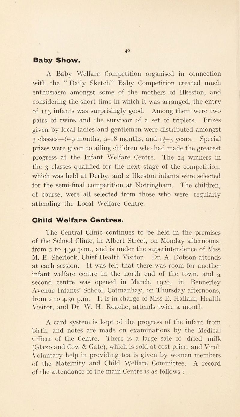 Baby Show. A Baby Welfare Competition organised in connection with the “ Daily Sketch” Baby Competition created much enthusiasm amongst some of the mothers of Ilkeston, and considering the short time in which it was arranged, the entry of 113 infants was surprisingly good. Among them were two pairs of twins and the survivor of a set of triplets. Prizes given by local ladies and gentlemen were distributed amongst 3 classes—6-9 months, 9-18 months, and i-J—3 years. Special prizes were given to ailing children who had made the greatest progress at the Infant Welfare Centre. The 14 winners in the 3 classes qualified for the next stage of the competition, which was held at Derby, and 2 Ilkeston infants were selected for the semi-final competition at Nottingham. The children, of course, were all selected from those who were regularly attending the Local Welfare Centre. Child Welfare Centres. The Central Clinic continues to be held in the premises of the School Clinic, in Albert Street, on Monday afternoons, from 2 to 4.30 p.m., and is under the superintendence of Miss M. E. Sherlock, Chief Health Visitor. Dr. A. Dobson attends at each session. It was felt that there was room for another infant welfare centre in the north end of the town, and a second centre was opened in March, 1920, in Bennerley Avenue Infants’ School, Cotmanhay, on Thursday afternoons, from 2 to 4.30 p.m. It is in charge of Miss E. Hallam, Health Visitor, and Dr. W. H. Roache, attends twice a month. A card system is kept of the progress of the infant from birth, and notes are made on examinations by the Medical Officer of the Centre. There is a large sale of dried milk (Glaxo and Cow & Gate), which is sold at cost price, and Virol. Voluntary help in providing tea is given by women members of the Maternity and Child Welfare Committee. A record of the attendance of the main Centre is as follows :