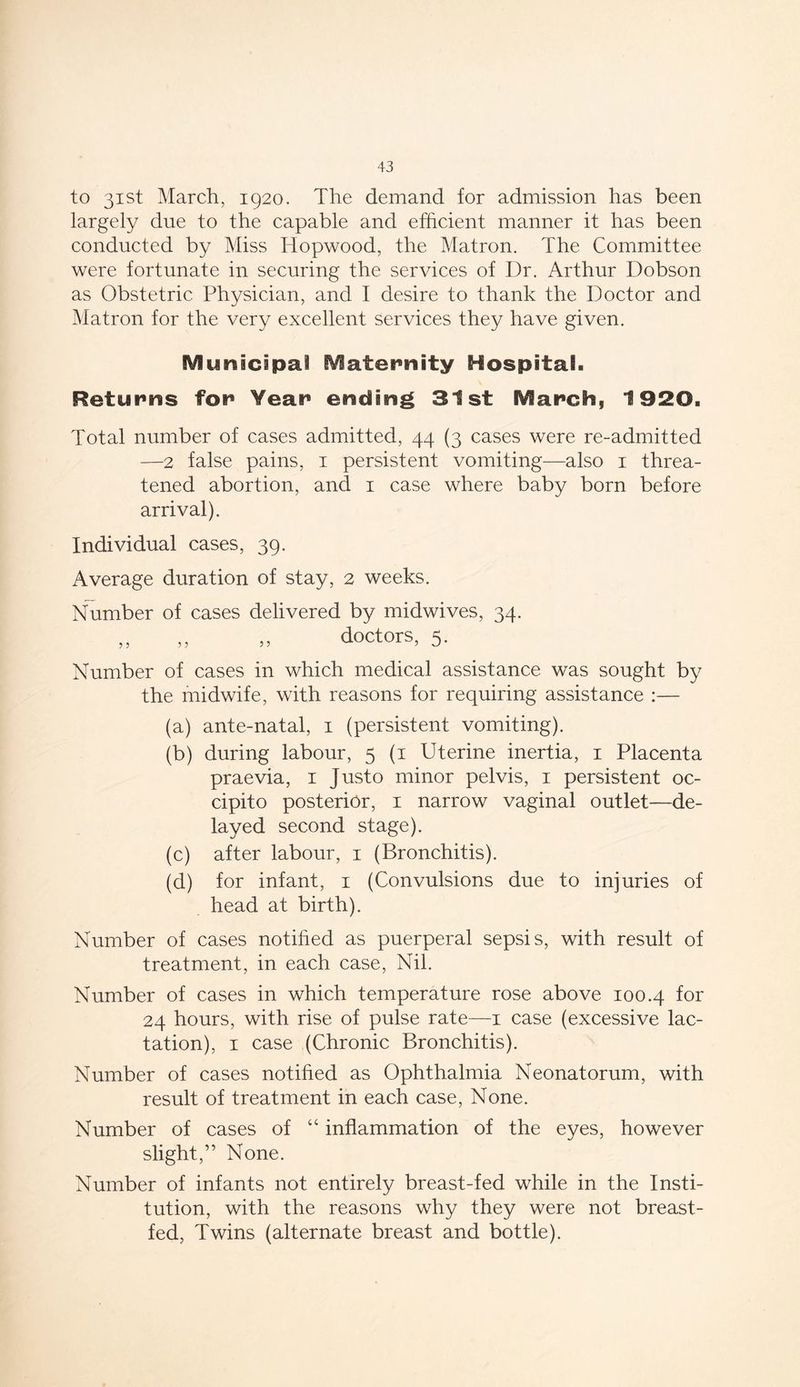 to 31st March, 1920. The demand for admission has been largely due to the capable and efficient manner it has been conducted by Miss Hopwood, the Matron. The Committee were fortunate in securing the services of Dr. Arthur Dobson as Obstetric Physician, and I desire to thank the Doctor and Matron for the very excellent services they have given. Municipal Maternity Hospital. Returns for Year ending 31st March, 1920. Total number of cases admitted, 44 (3 cases were re-admitted —2 false pains, 1 persistent vomiting—also 1 threa- tened abortion, and 1 case where baby born before arrival). Individual cases, 39. Average duration of stay, 2 weeks. Number of cases delivered by midwives, 34. „ „ „ doctors, 5. Number of cases in which medical assistance was sought by the midwife, with reasons for requiring assistance :— (a) ante-natal, 1 (persistent vomiting). (b) during labour, 5 (1 Uterine inertia, 1 Placenta praevia, 1 Justo minor pelvis, 1 persistent oc- cipito posterior, 1 narrow vaginal outlet—de- layed second stage). (c) after labour, 1 (Bronchitis). (d) for infant, 1 (Convulsions due to injuries of head at birth). Number of cases notified as puerperal sepsis, with result of treatment, in each case, Nil. Number of cases in which temperature rose above 100.4 for 24 hours, with rise of pulse rate—1 case (excessive lac- tation), 1 case (Chronic Bronchitis). Number of cases notified as Ophthalmia Neonatorum, with result of treatment in each case, None. Number of cases of “ inflammation of the eyes, however slight,” None. Number of infants not entirely breast-fed while in the Insti- tution, with the reasons why they were not breast- fed, Twins (alternate breast and bottle).