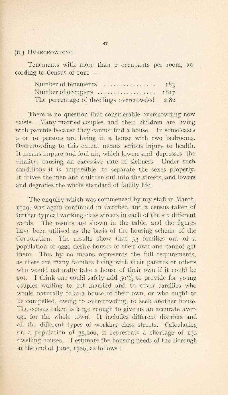 (ii.) Overcrowding. Tenements with more than 2 occupants per room, ac- cording to Census of 1911 — Number of tenements 183 Number of occupiers . 1817 The percentage of dwellings overcrowded 2.82 There is no question that considerable overcrowding now exists. Many married couples and their children are living with parents because they cannot fmd a house. In some cases 9 or 10 persons are living in a house with two bedrooms. Overcrowding to this extent means serious injury to health. It means impure and foul air, which lowers and depresses the vitality, causing an excessive rate of sickness. Under such conditions it is impossible to separate the sexes properly. It drives the men and children out into the streets, and lowers and degrades the whole standard of family life. The enquiry which was commenced by my staff in March, 1919, was again continued in October, and a census taken of further typical working class streets in each of the six different wards. The results are shown in the table, and the figures have been utilised as the basis of the housing scheme of the Corporation. Ihe results show that 53 families out of a population of 9220 desire houses of their own and cannot get them. This by no means represents the full requirements, as there are many families living with their parents or others who would naturally take a house of their own if it could be got. I think one could safely add 50% to provide for young couples waiting to get married and to cover families who would naturally take a house of their own, or who ought to be compelled, owing to overcrowding, to seek another house. The census taken is large enough to give us an accurate aver- age for the whole town. It includes different districts and all the different types of working class streets. Calculating on a population of 33,000, it represents a shortage of 190 dwelling-houses. I estimate the housing needs of the Borough at the end of June, 1920, as follows :