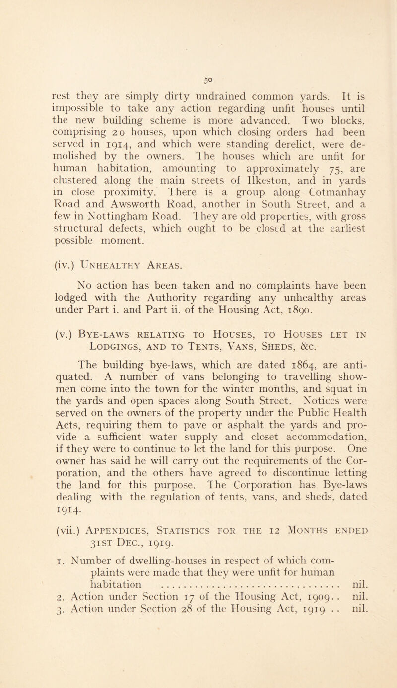 rest they are simply dirty undrained common yards. It is impossible to take any action regarding unfit houses until the new building scheme is more advanced. Two blocks, comprising 20 houses, upon which closing orders had been served in 1914, and which were standing derelict, were de- molished by the owners. Ihe houses which are unfit for human habitation, amounting to approximately 75, are clustered along the main streets of Ilkeston, and in yards in close proximity. There is a group along Cotmanhay Road and Awsworth Road, another in South Street, and a few in Nottingham Road. 1 hey are old properties, with gross structural defects, which ought to be closed at the earliest possible moment. (iv.) Unhealthy Areas. No action has been taken and no complaints have been lodged with the Authority regarding any unhealthy areas under Part i. and Part ii. of the Housing Act, 1890. (v.) Bye-laws relating to Houses, to Houses let in Lodgings, and to Tents, Vans, Sheds, &c. The building bye-laws, which are dated 1864, are anti- quated. A number of vans belonging to travelling show- men come into the town for the winter months, and squat in the yards and open spaces along South Street. Notices were served on the owners of the property under the Public Health Acts, requiring them to pave or asphalt the yards and pro- vide a sufficient water supply and closet accommodation, if they were to continue to let the land for this purpose. One owner has said he will carry out the requirements of the Cor- poration, and the others have agreed to discontinue letting the land for this purpose. The Corporation has Bye-laws dealing with the regulation of tents, vans, and sheds, dated I9I 2 34- (vii.) Appendices, Statistics for the 12 Months ended 31ST Dec., 1919. 1. Number of dwelling-houses in respect of which com- plaints were made that they were unfit for human habitation nil. 2. Action under Section 17 of the Housing Act, 1909. . nil. 3. Action under Section 28 of the Housing Act, 1919 . . nil.