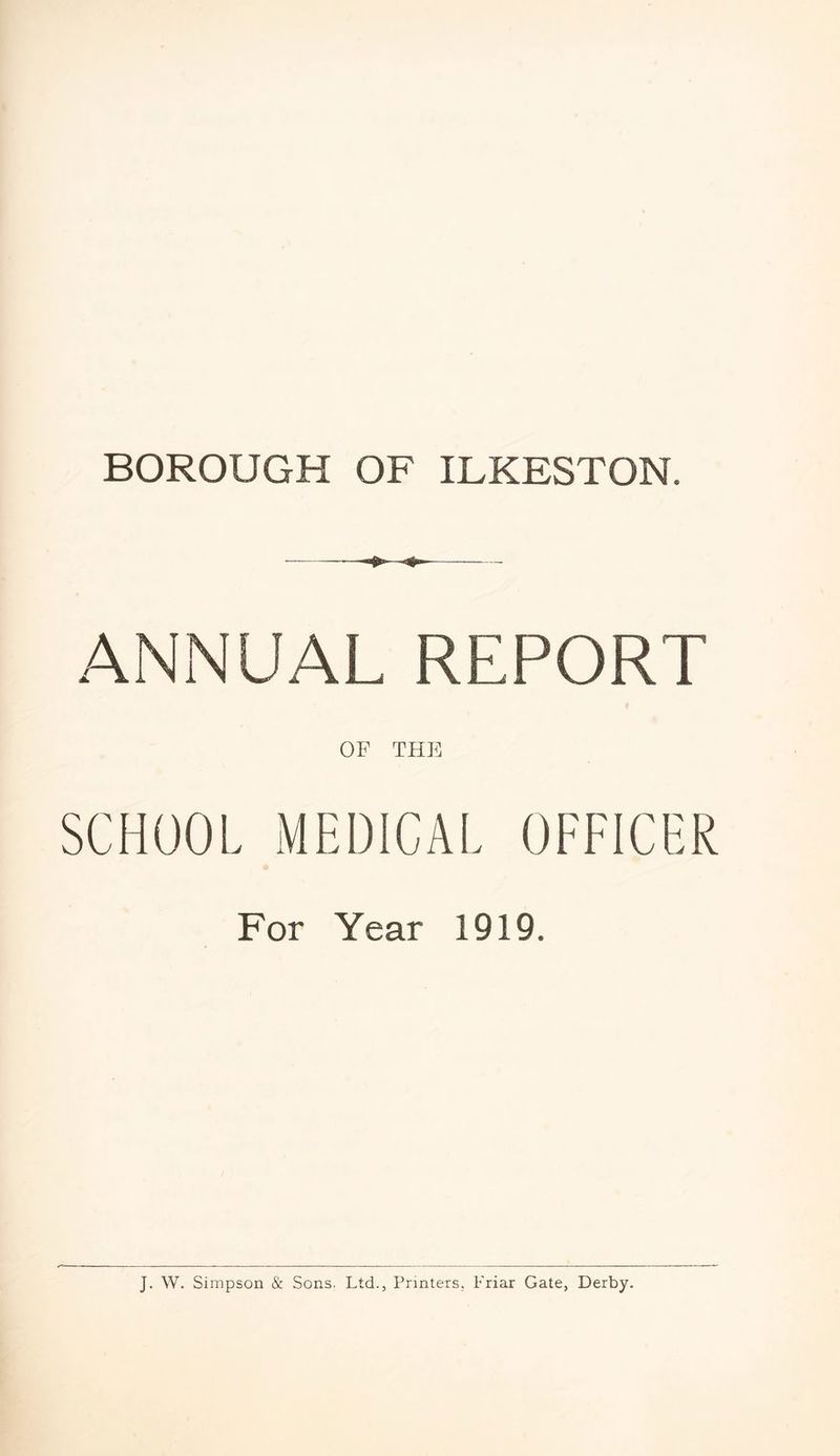BOROUGH OF ILKESTON. ANNUAL REPORT OF THE SCHOOL MEDICAL OFFICER For Year 1919. J. W. Simpson & Sons. Ltd., Printers. Friar Gate, Derby.