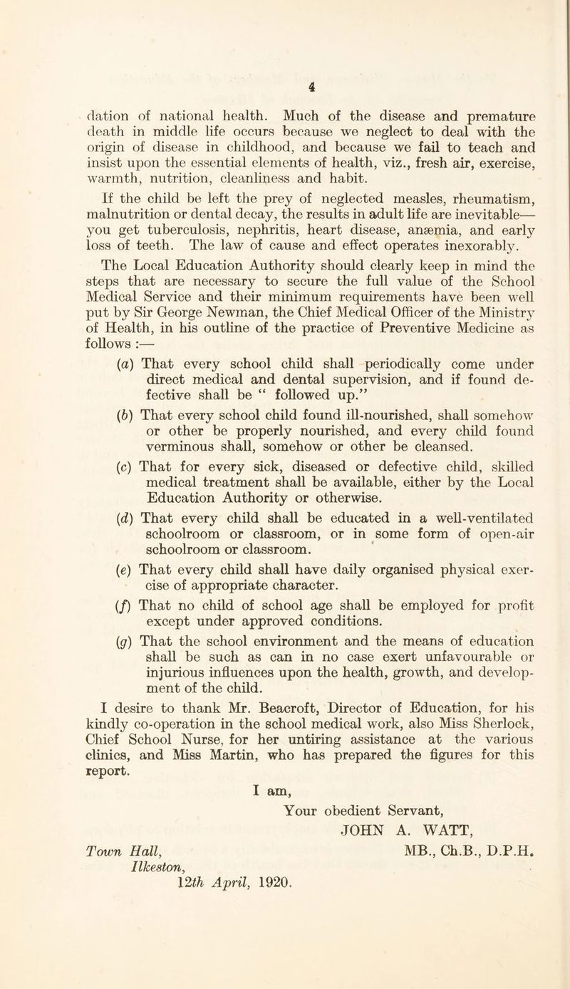 elation of national health. Much of the disease and premature death in middle life occurs because we neglect to deal with the origin of disease in childhood, and because we fail to teach and insist upon the essential elements of health, viz., fresh air, exercise, warmth, nutrition, cleanliness and habit. If the child be left the prey of neglected measles, rheumatism, malnutrition or dental decay, the results in adult life are inevitable— you get tuberculosis, nephritis, heart disease, anaemia, and early loss of teeth. The law of cause and effect operates inexorably. The Local Education Authority should clearly keep in mind the steps that are necessary to secure the full value of the School Medical Service and their minimum requirements have been well put by Sir George Newman, the Chief Medical Officer of the Ministry of Health, in his outline of the practice of Preventive Medicine as follows :— (a) That every school child shall periodically come under direct medical and dental supervision, and if found de- fective shall be “ followed up.” (b) That every school child found ill-nourished, shall somehow or other be properly nourished, and every child found verminous shall, somehow or other be cleansed. (c) That for every sick, diseased or defective child, skilled medical treatment shall be available, either by the Local Education Authority or otherwise. (d) That every child shall be educated in a well-ventilated schoolroom or classroom, or in some form of open-air schoolroom or classroom. (e) That every child shall have daily organised physical exer- cise of appropriate character. (/) That no child of school age shall be employed for profit except under approved conditions. (g) That the school environment and the means of education shall be such as can in no case exert unfavourable or injurious influences upon the health, growth, and develop- ment of the child. I desire to thank Mr. Beacroft, Director of Education, for his kindly co-operation in the school medical work, also Miss Sherlock, Chief School Nurse, for her untiring assistance at the various clinics, and Miss Martin, who has prepared the figures for this report. I am, Your obedient Servant, JOHN A. WATT, Town Hall, MB., Ch.B., D.P.H. Ilkeston, 12th April, 1920,