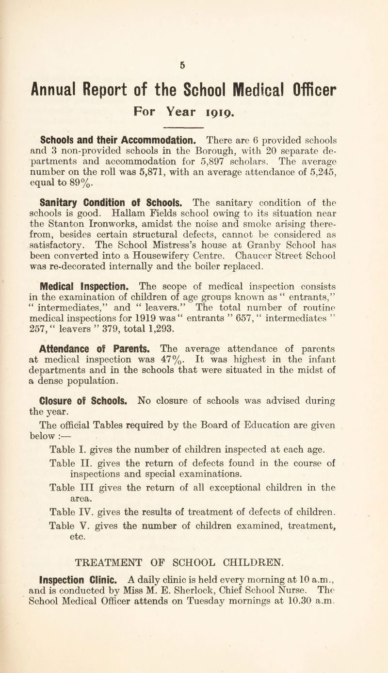 Annual Report of the School Medical Officer For Year 1919. Schools and their Accommodation. There are 6 provided schools and 3 non-provided schools in the Borough, with 20 separate de- partments and accommodation for 5,897 scholars. The average number on the roll was 5,871, with an average attendance of 5,245, equal to 89%. Sanitary Condition of Schools. The sanitary condition of the schools is good. Hallam Fields school owing to its situation near the Stanton Ironworks, amidst the noise and smoke arising there- from, besides certain structural defects, cannot be considered as satisfactory. The School Mistress’s house at Granby School has been converted into a Housewifery Centre. Chaucer Street School was re-decorated internally and the boiler replaced. Medical Inspection. The scope of medical inspection consists in the examination of children of age groups known as “ entrants,” “ intermediates,” and “ leavers.” The total number of routine medical inspections for 1919 was“ entrants ” 657, “ intermediates ” 257,“ leavers ” 379, total 1,293. Attendance Of Parents. The average attendance of parents at medical inspection was 47%. It was highest in the infant departments and in the schools that were situated in the midst of a dense population. Closure Of Schools. No closure of schools was advised during the year. The official Tables required by the Board of Education are given below :— Table I. gives the number of children inspected at each age. Table II. gives the return of defects found in the course of inspections and special examinations. Table III gives the return of all exceptional children in the area. Table IV. gives the results of treatment of defects of children. Table V. gives the number of children examined, treatment, etc. TREATMENT OF SCHOOL CHILDREN. Inspection Clinic. A daily clinic is held every morning at 10 a.m., and is conducted by Miss M. E. Sherlock, Chief School Nurse. The School Medical Officer attends on Tuesday mornings at 10.30 a.m.