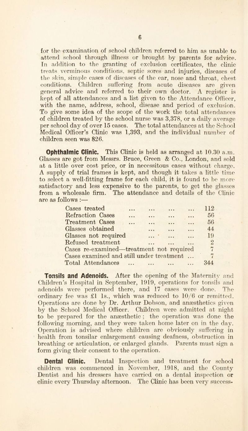 for the examination of school children referred to him as unable to attend school through illness or brought by parents for advice. In addition to the granting of exclusion certificates, the clinic treats verminous conditions, septic sores and injuries, diseases of the skin, simple cases of diseases of the ear, nose and throat, chest conditions. Children suffering from acute diseases are given general advice and referred to their own doctor. A register is kept of all attendances and a list given to the Attendance Officer, with the name, address, school, disease and period of exclusion. To give some idea of the scope of the work the total attendances of children treated by the school nurse was 3,378, or a daily average per school day of over 15 cases. The total attendances at the School Medical Officer’s Clinic was 1,393, and the individual number of children seen was 826. Ophthalmic Clinic. This Clinic is held as arranged at 10.30 a.m. Glasses are got from Messrs. Bruce, Green & Co., London, and sold at a little over cost price, or in necessitous cases without charge. A supply of trial frames is kept, and though it takes a little time to select a well-fitting frame for each child, it is found to be more satisfactory and less expensive to the parents, to get the glasses from a wholesale firm. The attendance and details of the Clinic are as follows :— Cases treated Refraction Cases Treatment Cases Glasses obtained Glasses not required ... • Refused treatment Cases re-examined—treatment not required Cases examined and still under treatment ... Total Attendances 112 56 56 44 19 2 344 Tonsils and Adenoids. After the opening of the Maternity and Children’s Hospital in September, 1919, operations for tonsils and adenoids were performed there, and 17 cases were done. The ordinary fee was £1 Is., which was reduced to 10/6 or remitted. Operations are done by Dr. Arthur Dobson, and anaesthetics given by the School Medical Officer. Children were admitted at night to be prepared for the anaesthetic ; the operation was done the following morning, and they were taken home later on in the day. Operation is advised where children are obviously suffering in health from tonsilar enlargement causing deafness, obstruction in breathing or articulation, or enlarged glands. Parents must sign a form giving their consent to the operation. Dental Clinic. Dental Inspection and treatment for school children was commenced in November, 1918, and the County Dentist and his dressers have carried on a dental inspection or clinic every Thursday afternoon. The Clinic has been very success*