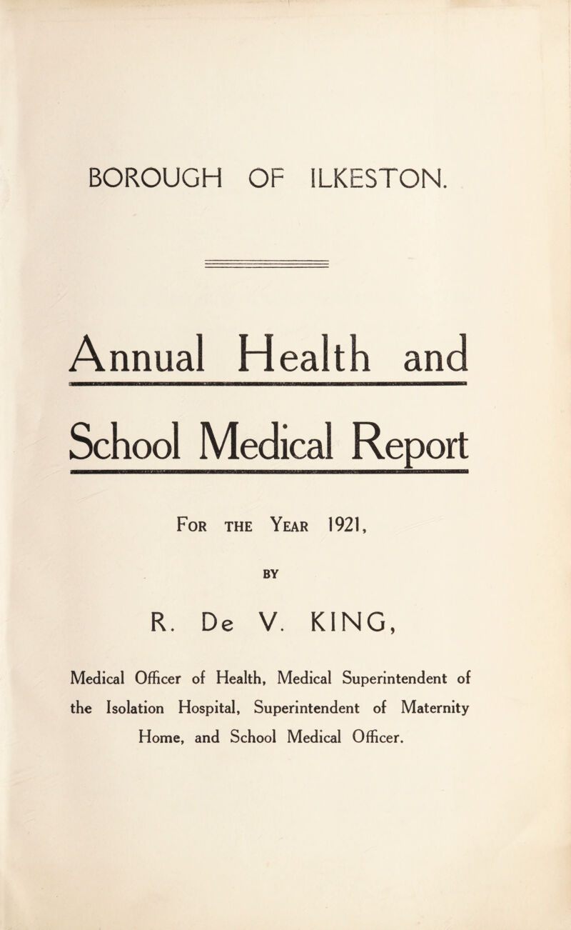 BOROUGH OF ILKESTON. Annual Health and ■mu i — —“ School Medical Report For the Year 1921, BY R. De V. KING, Medical Officer of Health, Medical Superintendent of the Isolation Hospital, Superintendent of Maternity Home, and School Medical Officer.