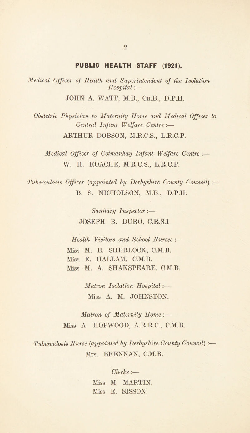 PUBLIC HEALTH STAFF (1921). Medical Officer of Health and Superintendent of the Isolation Hospital:— JOHN A. WATT, M.B., Ch.B., D.P.H. Obstetric Physician to Maternity Home and Medical Officer to Central Infant Welfare Centre :— ARTHUR DOBSON, M.R.C.S., L.R.C.P. Medical Officer of Cotmanhay Infant Welfare Centre :— W. H. ROACHE, M.R.C.S., L.R.C.P. Tuberculosis Officer (appointed by Derbyshire County Council) :— B. S. NICHOLSON, M.B., D.P.H. Sanitary Inspector :— JOSEPH B. DURO, C.R.S.I Health Visitors and School Nurses Miss M. E. SHERLOCK, C.M.B. Miss E. HALLAM, C.M.B. Miss M. A. SHAKSPEARE, C.M.B. Matron Isolation Hospital:— Miss A. M. JOHNSTON. Matron of Maternity Home :— Miss A. HOPWOOD, A.R.R.C., C.M.B. Tuberculosis Nurse (appointed by Derbyshire County Council) :— Mrs. BRENNAN, C.M.B. Clerks :— Miss M. MARTIN. Miss E. SISSON.