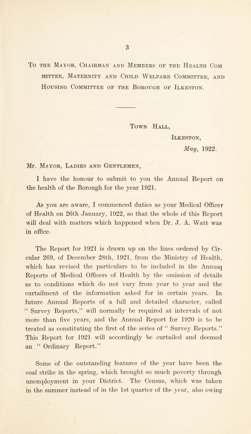 To the Mayor, Chairman and Members of the Health Com mittee, Maternity and Child Welfare Committee, and Housing Committee of the Borough of Ilkeston. Town Hall, Ilkeston, May, 1922. Mr. Mayor, Ladies and Gentlemen, I have the honour to submit to you the Annual Report on the health of the Borough for the year 1921. As you are aware, I commenced duties as your Medical Officer of Health on 26th January, 1922, so that the whole of this Report will deal with matters which happened when Dr. J. A. Watt was in office. The Report for 1921 is drawn up on the lines ordered by Cir- cular 269, of December 28th, 1921, from the Ministry of Health, which has revised the particulars to be included in the Annuaj Reports of Medical Officers of Health by the omission of details as to conditions which do not vary from year to year and the curtailment of the information asked for in certain years. In future Annual Reports of a full and detailed character, called “ Survey Reports,” will normally be required at intervals of not more than five years, and the Annual Report for 1920 is to be treated as constituting the first of the series of “ Survey Reports.” This Report for 1921 will accordingly be curtailed and deemed an “ Ordinary Report.” Some of the outstanding features of the year have been the coal strike in the spring, which brought so much poverty through unemployment in your District. The Census, which was taken in the summer instead of in the 1st quarter of the year, also owing