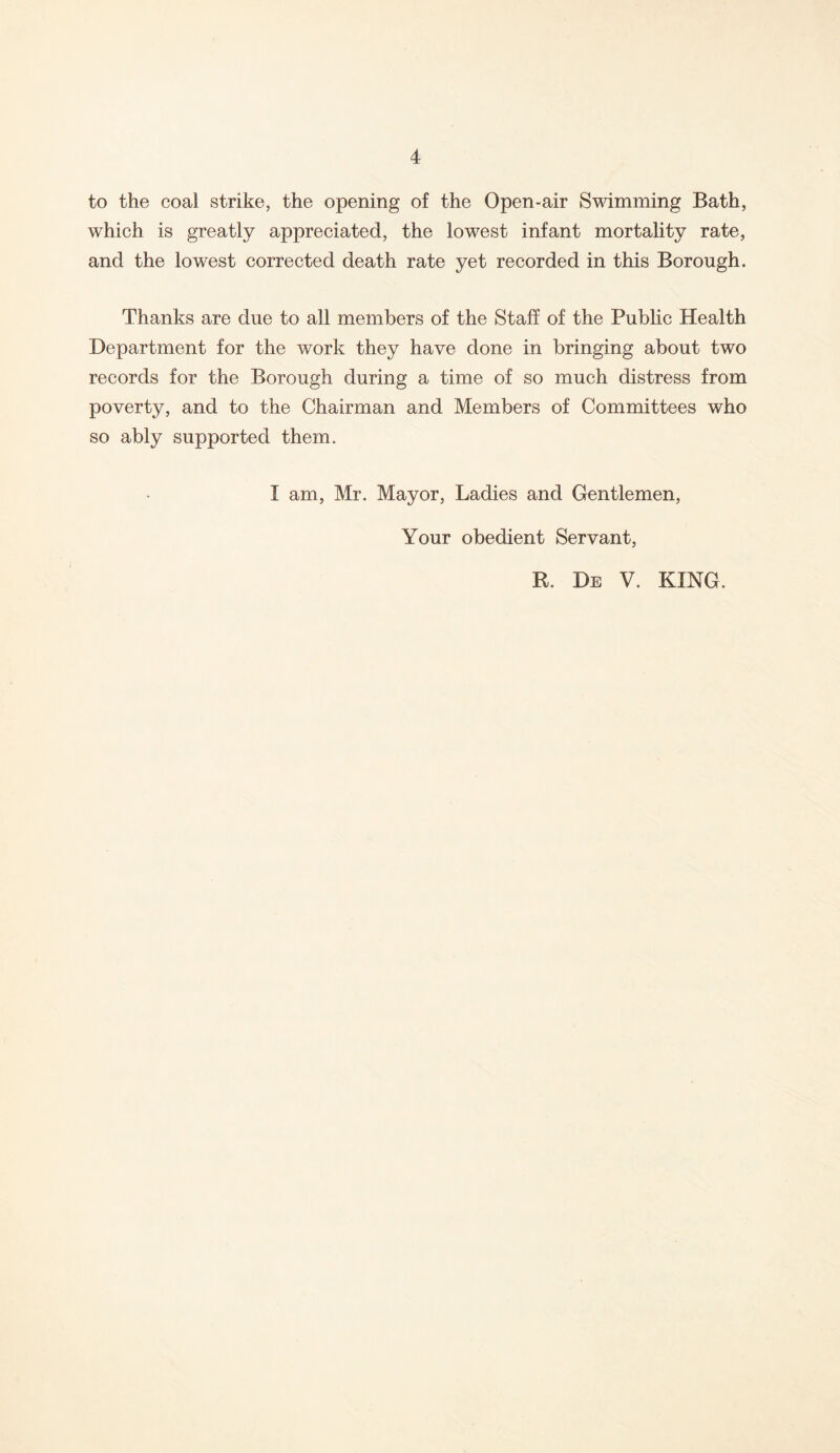 to the coal strike, the opening of the Open-air Swimming Bath, which is greatly appreciated, the lowest infant mortality rate, and the lowest corrected death rate yet recorded in this Borough. Thanks are due to all members of the Staff of the Public Health Department for the work they have done in bringing about two records for the Borough during a time of so much distress from poverty, and to the Chairman and Members of Committees who so ably supported them. I am, Mr. Mayor, Ladies and Gentlemen, Your obedient Servant, R. De V. KING.