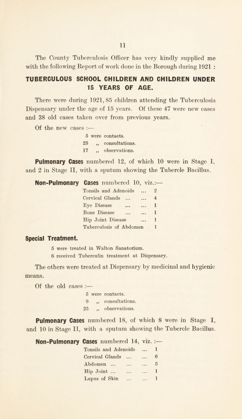 The County Tuberculosis Officer has very kindly supplied me with the following Report of work done in the Borough during 1921 : TUBERCULOUS SCHOOL CHILDREN AND CHILDREN UNDER 15 YEARS OF AGE. There were during 1921,85 children attending the Tuberculosis Dispensary under the age of 15 years. Of these 47 were new cases and 38 old cases taken over from previous years. Of the new cases :— 5 were contacts. 25 „ consultations. 17 „ observations. Pulmonary Cases numbered 12, of which 10 were in Stage I, and 2 in Stage II, with a sputum showing the Tubercle Bacillus. Non-Pulmonary Cases numbered 10, viz.:— Tonsils and Adenoids ... 2 Cervical Glands ... ... 4 Eye Disease ... ... 1 Bone Disease ... ... 1 Hip Joint Disease ... 1 Tuberculosis of Abdomen 1 Special Treatment. 5 were treated in Walton Sanatorium. 6 received Tuberculin treatment at Dispensary. The others were treated at Dispensary by medicinal and hygienic means. Of the old cases :■— 5 were contacts. 9 ,, consultations. 25 ,, observations. Pulmonary Cases numbered 18, of which 8 were in Stage I, and 10 in Stage II, with a sputum showing the Tubercle Bacillus. Non-Pulmonary Cases numbered 14, viz. •— Tonsils and Adenoids ... 1 Cervical Glands ... ... 6 Abdomen ... ... ... 5 Hip Joint ... ... ... 1 Lupus of Skin ... ... 1