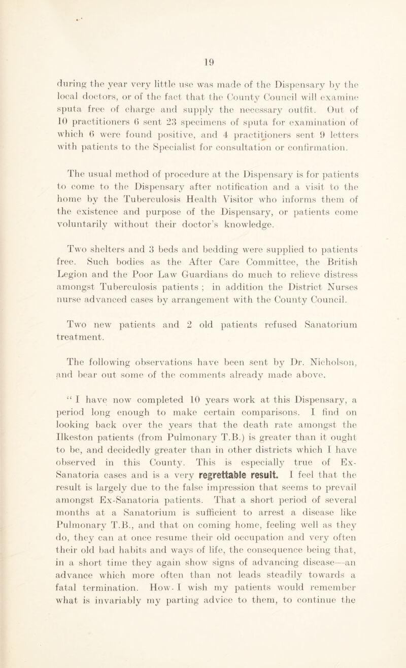 during the year very little use was made of the Dispensary by the local doctors, or of the fact that the County Council will examine sputa free of charge and supply the necessary outfit. Out of 10 practitioners G sent 23 specimens of sputa for examination of which (> were found positive, and 4 practitioners sent 9 letters with patients to the Specialist for consultation or confirmation. The usual method of procedure at the Dispensary is for patients to come to the Dispensary after notification and a visit to the home by the Tuberculosis Health Visitor who informs them of the existence and purpose of the Dispensary, or patients come voluntarily without their doctor's knowledge. Two shelters and 3 beds and bedding were supplied to patients free. Such bodies as the After Care Committee, the British Legion and the Poor Law Guardians do much to relieve distress amongst Tuberculosis patients ; in addition the District Nurses nurse advanced cases by arrangement with the County Council. Two new patients and 2 old patients refused Sanatorium treatment. The following observations have been sent by Dr. Nicholson, and bear out some of the comments already made above. “ I have now completed 10 years work at this Dispensary, a period long enough to make certain comparisons. I find on looking back over the years that the death rate amongst the Ilkeston patients (from Pulmonary T.B.) is greater than it ought to be, and decidedly greater than in other districts which I have observed in this County. This is especially true of Ex- Sanatoria cases and is a very regrettable result. I feel that the result is largely due to the false impression that seems to prevail amongst Ex-Sanatoria patients. That a short period of several months at a Sanatorium is sufficient to arrest a disease like Pulmonary T.B., and that on coming home, feeling well as they do, they can at once resume their old occupation and very often their old bad habits and ways of life, the consequence being that, in a short time they again show signs of advancing disease—an advance which more often than not leads steadily towards a fatal termination. How- I wish my patients would remember what is invariably my parting advice to them, to continue the