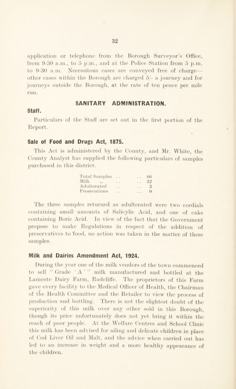 application or telephone from the Borough Surveyor’s Office, from 9-30 a.m., to 5 p.m., and at the Police Station from 5 p.m. to 9-30 a.m. Necessitous cases are conveyed free of charge— other cases within the Borough are charged 5/- a journey and for journeys outside the Borough, at the rate of ten pence per mile run. SANITARY ADMINISTRATION. Staff. Particulars of the Staff are set out in the first portion of the Report. » Sale of Food and Drugs Act, 1875. This Act is administered by the County, and Mr. White, the County Analyst has supplied the following particulars of samples purchased in this district. Total Samples . . . . 66 Milk „ . . . . 32 Adulterated . . . . 3 Prosecutions . . . . 0 The three samples returned as adulterated were two cordials containing small amounts of Salicylic Acid, and one of cake containing Boric Acid. In view of the fact that the Government propose to make Regulations in respect of the addition of preservatives to 'food, no action was taken in the matter of these samples. Milk and Dairies Amendment Act, 1924. During the year one of the milk vendors of the town commenced to sell ‘k Grade £ A ’ ” milk manufactured and bottled at the Lamcote Dairy Farm, Radcliffe. The proprietors of this Farm gave every facility to the Medical Officer of Health, the Chairman % of the Health Committee and the Retailer to view the process of production and bottling. There is not the slightest doubt of the superiority of this milk over any other sold in this Borough, though its price unfortunately does not yet bring it within the reach of poor people. At the Welfare Centres and School Clinic this milk has been advised for ailing and delicate children in place of Cod Liver Oil and Malt, and the advice when carried out has led to an increase in weight and a more healthy appearance of the children.